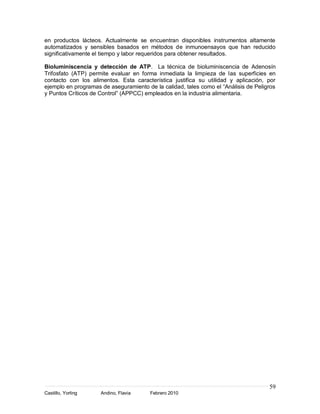 en productos lácteos. Actualmente se encuentran disponibles instrumentos altamente
automatizados y sensibles basados en métodos de inmunoensayos que han reducido
significativamente el tiempo y labor requeridos para obtener resultados.

Bioluminiscencia y detección de ATP. La técnica de bioluminiscencia de Adenosín
Trifosfato (ATP) permite evaluar en forma inmediata la limpieza de las superficies en
contacto con los alimentos. Esta característica justifica su utilidad y aplicación, por
ejemplo en programas de aseguramiento de la calidad, tales como el “Análisis de Peligros
y Puntos Críticos de Control” (APPCC) empleados en la industria alimentaria.




                                                                                     59
Castillo, Yorling    Andino, Flavia     Febrero 2010
 