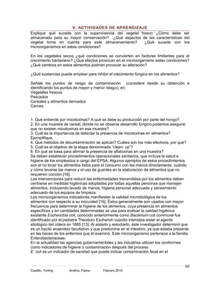 V. ACTIVIDADES DE APRENDIZAJE
Explique qué sucede con la supervivencia del vegetal fresco ¿Cómo debe ser
almacenado para su mayor conservación? ¿Qué aspectos de las características del
vegetal toma en cuenta para este almacenamiento?       ¿Qué sucede con los
microorganismos en estas condiciones?

En los vegetales secos ¿qué condiciones se convierten en factores limitantes para el
crecimiento bacteriano? ¿Qué efectos provocan en el microorganismo estas condiciones?
¿Qué cambios en estos alimentos podrían provocar su alteración?

¿Qué sustancias puede emplear para inhibir el crecimiento fúngico en los alimentos?

Señale los puntos de riesgo de contaminación (considere desde su obtención e
identificando los puntos de mayor y menor riesgo), en:
Vegetales frescos
Pescados
Cereales y alimentos derivados
Carnes


1. Qué entiende por micotoxinas? A qué se debe su producción por parte del hongo?
2. En una muestra de cereal, donde no se observa desarrollo fúngico,podemos asegurar
que no existen micotoxinas en esa muestra?
3. Cuál es la importancia de detectar la presencia de micotoxinas en alimentos?
Ejemplifique.
4. Qué métodos de decontaminación se aplican? Cuáles son los más efectivos, por qué?
5. Cuál es el objetivo de la etapa denominada “clean- up”?
6. En qué se basa para afirmar la presencia de aflatoxinas en una muestra?
Se deben establecer procedimientos operacionales sanitarios, que incluya la salud e
higiene de los empleados a cargo del EPSA. Algunos ejemplos de estos procedimientos
son el no tocar los alimentos listos para el consumo con las manos directamente, cuándo
y cómo lavarse las manos y el uso de guantes en la elaboración de alimentos que no
requieren cocción [18].
Las intervenciones para reducir las enfermedades transmitidas por los alimentos deben
centrarse en medidas higiénicas adoptadas por todas aquellas personas que manejen
alimentos, incluyendo lavado de manos, higiene personal adecuada y saneamiento
adecuado de los equipos de limpieza.
Los microorganismos indicadores manifiestan la calidad microbiológica de los
alimentos con respecto a su inocuidad [16]. Éstos generalmente son usados con mayor
frecuencia para determinar la higiene de los alimentos, cuya presencia en alimentos
específicos y en cantidades determinadas se usa para evaluar la calidad higiénica
existente Escherichia coli, conocido anteriormente como Bacterium coli commune fue
identificado por el pediatra Theodoro Escherich cuando intentaba aislar el agente
etiológico del cólera en 1885 [13]. Al aislarlo y estudiarlo, éste investigador determinó que
es un bacilo anaerobio facultativo y que predomina en el intestino, ya que estaba presente
en las heces de los enfermos que él examinó. Este microorganismo pertenece a la familia
Enterobacteriaceae.
En la actualidad las agencias gubernamentales y las industrias utilizan los coniformes
como indicadores de higiene o contaminación después del proceso
E. coli es un indicador de sanidad que puede indicar contaminación fecal en el


                                                                                          60
Castillo, Yorling     Andino, Flavia      Febrero 2010
 