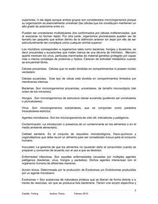 superiores, ni las algas aunque ambos grupos son considerados microorganismos porque
su organización es esencialmente unicelular (las células que los constituyen mantienen un
alto grado de autonomía entre sí).

Pueden ser unicelulares multicelulares (los conformados por células indiferenciadas, que
al asociarse no forman tejido. Por otra parte, organismos pluricelulares pueden ser de
tamaño tan pequeño que entran dentro de la definición anterior sin dejar por ello de ser
estructuralmente tan complejos como cualquier animal superior.

Los microbios corresponden a organismos tales como bacterias, hongos y levaduras, es
decir procariotes y eucariontes que midan menos de una décima de milímetro. Mención
aparte merecen los virus, partículas inanimadas de material genético protegido por capas
más o menos complejas de proteínas y lípidos. Carecen de actividad metabólica cuando
se encuentran libres.

Células procariotas. Células que no están divididas en compartimientos ni poseen núcleo
verdadero.

Células eucariotas. Este tipo de célula está dividida en compartimientos limitados por
membranas internas.

Bacterias. Son microorganismos procariotas, unicelulares, de tamaño microscópico (del
orden de los micrones).

Hongos. Son microorganismos de estructura celular eucariota (pudiendo ser unicelulares
o pluricelulares).

Virus. Son microorganismos            subcelulares,   que   se   comportan   como   parásitos
intracelulares estrictos.

Agentes microbianos. Son los microorganismos de vida útil, indicadores y patógenos.

Contaminación. La introducción o presencia de un contaminante en los alimentos o en el
medio ambiente alimentario.

Calidad sanitaria. Es el conjunto de requisitos microbiológicos, físico-químicos y
organolépticos que debe reunir un alimento para ser considerado inocuo para el consumo
humano.

Inocuidad. La garantía de que los alimentos no causarán daño al consumidor cuando se
preparen y consuman de acuerdo con el uso a que se destinan.

Enfermedad infecciosa. Son aquellas enfermedades causadas por múltiples agentes
patógenos (bacterias, virus, hongos y parásitos). Dichos agentes interactúan con el
organismo humano de diferentes maneras,

Acción tóxica. Determinada por la producción de Exotoxinas y/o Endotoxinas producidas
por un agente microbiano.

Exotoxinas = Son sustancias de naturaleza proteica que se liberan de forma directa o a
través de vesículas, sin que se produzca lisis bacteriana. Tienen una acción específica y

                                                                                           5
Castillo, Yorling    Andino, Flavia          Febrero 2010
 