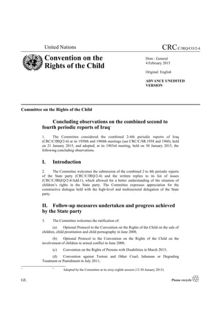United Nations CRC/C/IRQ/CO/2-4
Convention on the
Rights of the Child
Distr.: General
4 February 2015
Original: English
ADVANCE UNEDITED
VERSION
Committee on the Rights of the Child
Concluding observations on the combined second to
fourth periodic reports of Iraq*
1. The Committee considered the combined 2-4th periodic reports of Iraq
(CRC/C/IRQ/2-4) at its 1958th and 1960th meetings (see CRC/C/SR.1958 and 1960), held
on 21 January 2015, and adopted, at its 1983rd meeting, held on 30 January 2015, the
following concluding observations.
I. Introduction
2. The Committee welcomes the submission of the combined 2 to 4th periodic reports
of the State party (CRC/C/IRQ/2-4) and the written replies to its list of issues
(CRC/C/IRQ/Q/2-4/Add.1), which allowed for a better understanding of the situation of
children’s rights in the State party. The Committee expresses appreciation for the
constructive dialogue held with the high-level and multisectoral delegation of the State
party.
II. Follow-up measures undertaken and progress achieved
by the State party
3. The Committee welcomes the ratification of:
(a) Optional Protocol to the Convention on the Rights of the Child on the sale of
children, child prostitution and child pornography in June 2008;
(b) Optional Protocol to the Convention on the Rights of the Child on the
involvement of children in armed conflict in June 2008;
(c) Convention on the Rights of Persons with Disabilities in March 2013;
(d) Convention against Torture and Other Cruel, Inhuman or Degrading
Treatment or Punishment in July 2011;
* *
Adopted by the Committee at its sixty-eighth session (12-30 January 2015).
GE.
 