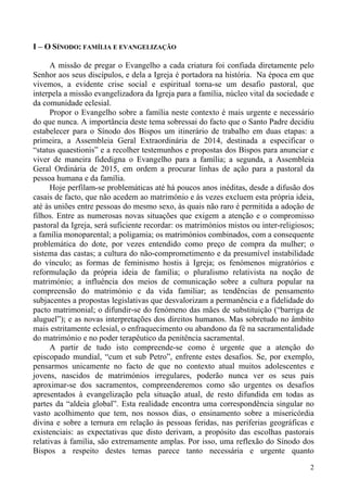 I – O SÍNODO: FAMÍLIA E EVANGELIZAÇÃO
A missão de pregar o Evangelho a cada criatura foi confiada diretamente pelo
Senhor aos seus discípulos, e dela a Igreja é portadora na história. Na época em que
vivemos, a evidente crise social e espiritual torna-se um desafio pastoral, que
interpela a missão evangelizadora da Igreja para a família, núcleo vital da sociedade e
da comunidade eclesial.
Propor o Evangelho sobre a família neste contexto é mais urgente e necessário
do que nunca. A importância deste tema sobressai do facto que o Santo Padre decidiu
estabelecer para o Sínodo dos Bispos um itinerário de trabalho em duas etapas: a
primeira, a Assembleia Geral Extraordinária de 2014, destinada a especificar o
“status quaestionis” e a recolher testemunhos e propostas dos Bispos para anunciar e
viver de maneira fidedigna o Evangelho para a família; a segunda, a Assembleia
Geral Ordinária de 2015, em ordem a procurar linhas de ação para a pastoral da
pessoa humana e da família.
Hoje perfilam-se problemáticas até há poucos anos inéditas, desde a difusão dos
casais de facto, que não acedem ao matrimónio e às vezes excluem esta própria ideia,
até às uniões entre pessoas do mesmo sexo, às quais não raro é permitida a adoção de
filhos. Entre as numerosas novas situações que exigem a atenção e o compromisso
pastoral da Igreja, será suficiente recordar: os matrimónios mistos ou inter-religiosos;
a família monoparental; a poligamia; os matrimónios combinados, com a consequente
problemática do dote, por vezes entendido como preço de compra da mulher; o
sistema das castas; a cultura do não-comprometimento e da presumível instabilidade
do vínculo; as formas de feminismo hostis à Igreja; os fenómenos migratórios e
reformulação da própria ideia de família; o pluralismo relativista na noção de
matrimónio; a influência dos meios de comunicação sobre a cultura popular na
compreensão do matrimónio e da vida familiar; as tendências de pensamento
subjacentes a propostas legislativas que desvalorizam a permanência e a fidelidade do
pacto matrimonial; o difundir-se do fenómeno das mães de substituição (“barriga de
aluguel”); e as novas interpretações dos direitos humanos. Mas sobretudo no âmbito
mais estritamente eclesial, o enfraquecimento ou abandono da fé na sacramentalidade
do matrimónio e no poder terapêutico da penitência sacramental.
A partir de tudo isto compreende-se como é urgente que a atenção do
episcopado mundial, “cum et sub Petro”, enfrente estes desafios. Se, por exemplo,
pensarmos unicamente no facto de que no contexto atual muitos adolescentes e
jovens, nascidos de matrimónios irregulares, poderão nunca ver os seus pais
aproximar-se dos sacramentos, compreenderemos como são urgentes os desafios
apresentados à evangelização pela situação atual, de resto difundida em todas as
partes da “aldeia global”. Esta realidade encontra uma correspondência singular no
vasto acolhimento que tem, nos nossos dias, o ensinamento sobre a misericórdia
divina e sobre a ternura em relação às pessoas feridas, nas periferias geográficas e
existenciais: as expectativas que disto derivam, a propósito das escolhas pastorais
relativas à família, são extremamente amplas. Por isso, uma reflexão do Sínodo dos
Bispos a respeito destes temas parece tanto necessária e urgente quanto
2

 