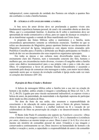 indispensável, como expressão de caridade dos Pastores em relação a quantos lhes
são confiados e a toda a família humana.
II – A IGREJA E O EVANGELHO SOBRE A FAMÍLIA
A boa nova do amor divino deve ser proclamada a quantos vivem esta
fundamental experiência humana pessoal, de casal e de comunhão aberta ao dom dos
filhos, que é a comunidade familiar. A doutrina da fé sobre o matrimónio deve ser
apresentada de modo comunicativo e eficaz, para ser capaz de alcançar os corações e
de os transformar segundo a vontade de Deus manifestada em Cristo Jesus.
A propósito das fontes bíblicas sobre o matrimónio e a família, nesta
circunstância apresentamos somente as referências essenciais. Também no que se
refere aos documentos do Magistério, parece oportuno limitar-se aos documentos do
Magistério universal da Igreja, integrando-os com alguns textos emanados pelo
Pontifício Conselho para a Família e atribuindo aos Bispos participantes no Sínodo a
tarefa de dar voz aos documentos dos seus respectivos organismos episcopais.
Em todas as épocas e nas culturas mais diversificadas nunca faltou o
ensinamento claro dos Pastores, nem o testemunho concreto dos fiéis, homens e
mulheres que, em circunstâncias muito diversas, viveram o Evangelho sobre a família
como uma dádiva incomensurável para a sua própria vida e para a vida dos sues
filhos. O compromisso a favor do próximo Sínodo Extraordinário é assumido e
sustentado pelo desejo de comunicar esta mensagem a todos, com maior incisividade,
esperando assim que «o tesouro da revelação confiado à Igreja encha cada vez mais
os corações dos homens» (DV 26).

O projeto de Deus Criador e Redentor
A beleza da mensagem bíblica sobre a família tem a sua raiz na criação do
homem e da mulher, ambos criados à imagem e semelhança de Deus (cf. Gn 1, 2431; 2, 4b-25). Ligados por uma vínculo sacramental indissolúvel, os esposos vivem a
beleza do amor, da paternidade, da maternidade e da dignidade suprema de participar
deste modo na obra criadora de Deus.
No dom do fruto da sua união, eles assumem a responsabilidade do
crescimento e da educação de outras pessoas, para o futuro do género humano.
Através da procriação, o homem e a mulher realizam na fé a vocação de ser
colaboradores de Deus na preservação da criação e no desenvolvimento da família
humana.
O Beato João Paulo II comentou este aspecto na Familiaris consortio: «Deus
criou o homem à sua imagem e semelhança (cf. Gn 1, 26 s.): chamando-o à existência
por amor, chamou-o ao mesmo tempo ao amor. Deus é amor (1 Jo 4, 8) e vive em si
mesmo um mistério de comunhão pessoal de amor. Criando-a à sua imagem e
conservando-a continuamente no ser, Deus inscreve na humanidade do homem e da
mulher a vocação e, assim, a capacidade e a responsabilidade do amor e da comunhão
3

 