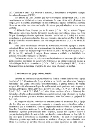 (cf. “Gaudium et spes”, 12). O amor é, portanto, a fundamental e originária vocação
de cada ser humano» (FC 11).
Este projeto de Deus Criador, que o pecado original deturpou (cf. Gn 3, 1-24),
manifestou-se na história através das vicissitudes do povo eleito, até à plenitude dos
tempos, pois mediante a encarnação o Filho de Deus não apenas confirmou a vontade
divina de salvação, mas com a redenção ofereceu a graça de obedecer a esta mesma
vontade.
O Filho de Deus, Palavra que se fez carne (cf. Jo 1, 14) no seio da Virgem
Mãe, viveu e cresceu na família de Nazaré, e participou nas bodas de Caná, cuja festa
foi por Ele enriquecida com o primeiro dos seus “sinais” (cf. Jo 2, 1-11). Ele aceitou
com alegria o acolhimento familiar dos seus primeiros discípulos (cf. Mc 1, 29-31; 2,
13-17) e consolou o luto da família dos seus amigos em Betânia (cf. Lc 10, 38-42; Jo
11, 1-44).
Jesus Cristo restabeleceu a beleza do matrimónio, voltando a propor o projeto
unitário de Deus, que tinha sido abandonado devido à dureza do coração humano, até
mesmo no interior da tradição do povo de Israel (cf. Mt 5, 31-32; 19.3-12; Mc 10, 112; Lc 16, 18). Voltando à origem, Jesus ensinou a unidade e a fidelidade dos
esposos, recusando o repúdio e o adultério.
Precisamente através da beleza extraordinária do amor humano – já celebrada
com contornos inspirados no Cântico dos Cânticos, e do vínculo esponsal exigido e
defendido por Profetas como Oseias (cf. Os 1, 2-3,3) e Malaquias (cf. Ml 2, 13-16) –
Jesus confirmou a dignidade originária do amor entre o homem e a mulher.

O ensinamento da Igreja sobre a família
Também na comunidade cristã primitiva a família se manifestava como “Igreja
doméstica” (cf. Catecismo da Igreja Católica, n. 1655): nos chamados “códigos
familiares” das Cartas apostólicas neotestamentárias, a grande família do mundo
antigo é identificada como o lugar da solidariedade mais profunda entre esposas e
maridos, entre pais e filhos, entre ricos e pobres (cf. Ef 5, 21-6, 9; Cl 3, 18-4, 1; 1 Tm
2, 8-15; Tt 2, 1-10; 1 Pd 2, 13-3, 7; cf., além disso, também a Carta a Filémon). Em
particular, a Carta aos Efésios identificou no amor nupcial entre o homem e a mulher
«o grande mistério», que torna presente no mundo o amor de Cristo e da Igreja (cf. Ef
5, 31-32).
Ao longo dos séculos, sobretudo na época moderna até aos nossos dias, a Igreja
não fez faltar um seu ensinamento constante e crescente sobre a família e sobre o
matrimónio que a fundamenta. Uma das expressões mais excelsas foi a proposta do
Concílio Ecuménico Vaticano II, na Constituição pastoral Gaudium et spes que,
abordando algumas problemáticas mais urgentes, dedica um capítulo inteiro à
promoção da dignidade do matrimónio e da família, como sobressai na descrição do
seu valor para a constituição da sociedade: «A família – na qual se congregam as
diferentes gerações que reciprocamente se ajudam a alcançar uma sabedoria mais
plena e a conciliar os direitos pessoais com as outras exigências da vida social –
4

 