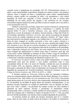 constitui assim o fundamento da sociedade» (GS 52). Particularmente intenso é o
apelo a uma espiritualidade cristocêntrica dirigida aos esposos crentes: «Os próprios
esposos, feitos à imagem de Deus e estabelecidos numa ordem verdadeiramente
pessoal, estejam unidos em comunhão de afeto e de pensamento e com mútua
santidade, de modo que, seguindo a Cristo, princípio da vida, se tornem pela
fidelidade do seu amor, através das alegrias e dos sacrifícios da sua vocação,
testemunhas daquele mistério de amor que Deus revelou ao mundo com a sua morte e
a sua ressurreição» (GS 52).
Também os Sucessores de Pedro, depois do Concílio Vaticano II, enriqueceram
mediante o seu Magistério a doutrina sobre o matrimónio e a família, de modo
especial Paulo VI com a Encíclica Humanae vitae, que oferece ensinamentos
específicos a níveis de princípio e de prática. Sucessivamente, o Papa João Paulo II,
na Exortação Apostólica Familiaris consortio, quis insistir na proposta do desígnio
divino acerca da verdade originária do amor esponsal e familiar: «O “lugar” único,
que torna possível esta doação segundo a sua verdade total, é o matrimónio, ou seja o
pacto de amor conjugal ou escolha consciente e livre, com a qual o homem e a
mulher recebem a comunidade íntima de vida e de amor, querida pelo próprio Deus
(cfr. Gaudium et spes, 48), que só a esta luz manifesta o seu verdadeiro significado. A
instituição matrimonial não é uma ingerência indevida da sociedade ou da autoridade,
nem a imposição extrínseca de uma forma, mas uma exigência interior do pacto de
amor conjugal que publicamente se afirma como único e exclusivo, para que seja
vivida assim a plena fidelidade ao desígnio de Deus Criador. Longe de mortificar a
liberdade da pessoa, esta fidelidade põe-na em segurança em relação ao subjetivismo
e relativismo, tornando-a participante da Sabedoria criadora» (FC 11).
O Catecismo da Igreja Católica reúne estes dados fundamentais: «A aliança
matrimonial, pela qual um homem e uma mulher constituem entre si uma
comunidade íntima de vida e de amor; foi fundada e dotada das suas leis próprias
pelo Criador: Pela sua natureza, ordena-se ao bem dos cônjuges, bem como à
procriação e educação dos filhos. Entre os baptizados, foi elevada por Cristo Senhor à
dignidade de sacramento [cf. Concílio Ecuménico Vaticano II, Gaudium et spes, 48;
Código de Direito Canónico, cân. 1055 § 1]» (CCC, n. 1660).
A doutrina exposta no Catecismo refere-se tanto aos princípios teológicos
como aos comportamentos morais, abordados sob dois títulos distintos: O sacramento
do matrimónio (nn. 1601-1658) e O sexto mandamento (nn. 2331-2391). Uma leitura
atenta destas partes do Catecismo oferece uma compreensão atualizada da doutrina da
fé, em benefício da atividade da Igreja diante dos desafios contemporâneos. A sua
pastoral encontra inspiração na verdade do matrimónio visto no desígnio de Deus,
que criou varão e mulher, e na plenitude dos tempos revelou em Jesus também a
plenitude do amor esponsal, elevado a sacramento. O matrimónio cristão,
fundamentado sobre o consenso, é dotado também de efeitos próprios, e no entanto a
tarefa dos cônjuges não é subtraída ao regime do pecado (cf. Gn 3, 1-24), que pode
provocar feridas profundas e até ofensas contra a própria dignidade do sacramento.
«O primeiro âmbito da cidade dos homens iluminado pela fé é a família;
penso, antes de mais nada, na união estável do homem e da mulher no matrimónio.
5

 