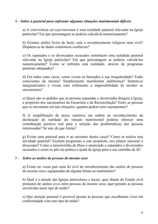 4 – Sobre a pastoral para enfrentar algumas situações matrimoniais difíceis
a) A convivência ad experimentum é uma realidade pastoral relevante na Igreja
particular? Em que percentagem se poderia calculá-la numericamente?
b) Existem uniões livres de facto, sem o reconhecimento religioso nem civil?
Dispõem-se de dados estatísticos confiáveis?
c) Os separados e os divorciados recasados constituem uma realidade pastoral
relevante na Igreja particular? Em que percentagem se poderia calculá-los
numericamente? Como se enfrenta esta realidade, através de programas
pastorais adequados?
d) Em todos estes casos: como vivem os batizados a sua irregularidade? Estão
conscientes da mesma? Simplesmente manifestam indiferença? Sentem-se
marginalizados e vivem com sofrimento a impossibilidade de receber os
sacramentos?
e) Quais são os pedidos que as pessoas separadas e divorciadas dirigem à Igreja,
a propósito dos sacramentos da Eucaristia e da Reconciliação? Entre as pessoas
que se encontram em tais situações, quantas pedem estes sacramentos?
f) A simplificação da praxe canónica em ordem ao reconhecimento da
declaração de nulidade do vínculo matrimonial poderia oferecer uma
contribuição positiva real para a solução das problemáticas das pessoas
interessadas? Se sim, de que forma?
g) Existe uma pastoral para ir ao encontro destes casos? Como se realiza esta
atividade pastoral? Existem programas a este propósito, nos planos nacional e
diocesano? Como a misericórdia de Deus é anunciada a separados e divorciados
recasados e como se põe em prática a ajuda da Igreja para o seu caminho de fé?
5 - Sobre as uniões de pessoas do mesmo sexo
a) Existe no vosso país uma lei civil de reconhecimento das uniões de pessoas
do mesmo sexo, equiparadas de alguma forma ao matrimónio?
b) Qual é a atitude das Igrejas particulares e locais, quer diante do Estado civil
promotor de uniões civis entre pessoas do mesmo sexo, quer perante as pessoas
envolvidas neste tipo de união?
c) Que atenção pastoral é possível prestar às pessoas que escolheram viver em
conformidade com este tipo de união?
8

 