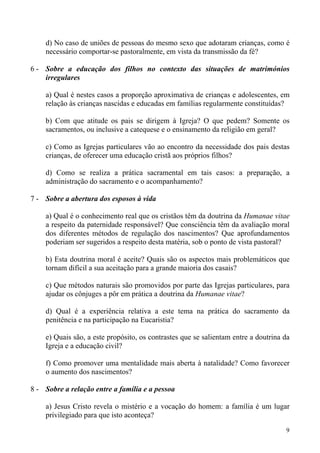 d) No caso de uniões de pessoas do mesmo sexo que adotaram crianças, como é
necessário comportar-se pastoralmente, em vista da transmissão da fé?
6 - Sobre a educação dos filhos no contexto das situações de matrimónios
irregulares
a) Qual é nestes casos a proporção aproximativa de crianças e adolescentes, em
relação às crianças nascidas e educadas em famílias regularmente constituídas?
b) Com que atitude os pais se dirigem à Igreja? O que pedem? Somente os
sacramentos, ou inclusive a catequese e o ensinamento da religião em geral?
c) Como as Igrejas particulares vão ao encontro da necessidade dos pais destas
crianças, de oferecer uma educação cristã aos próprios filhos?
d) Como se realiza a prática sacramental em tais casos: a preparação, a
administração do sacramento e o acompanhamento?
7 - Sobre a abertura dos esposos à vida
a) Qual é o conhecimento real que os cristãos têm da doutrina da Humanae vitae
a respeito da paternidade responsável? Que consciência têm da avaliação moral
dos diferentes métodos de regulação dos nascimentos? Que aprofundamentos
poderiam ser sugeridos a respeito desta matéria, sob o ponto de vista pastoral?
b) Esta doutrina moral é aceite? Quais são os aspectos mais problemáticos que
tornam difícil a sua aceitação para a grande maioria dos casais?
c) Que métodos naturais são promovidos por parte das Igrejas particulares, para
ajudar os cônjuges a pôr em prática a doutrina da Humanae vitae?
d) Qual é a experiência relativa a este tema na prática do sacramento da
penitência e na participação na Eucaristia?
e) Quais são, a este propósito, os contrastes que se salientam entre a doutrina da
Igreja e a educação civil?
f) Como promover uma mentalidade mais aberta à natalidade? Como favorecer
o aumento dos nascimentos?
8 - Sobre a relação entre a família e a pessoa
a) Jesus Cristo revela o mistério e a vocação do homem: a família é um lugar
privilegiado para que isto aconteça?
9

 