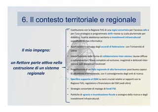 6. Il contesto territoriale e regionale
•  CosKtuzione	
  con	
  la	
  Regione	
  FVG	
  di	
  una	
  regia	
  concertata	
  per	
  l’accesso	
  alle	
  e	
  
per	
  l’uso	
  strategico	
  e	
  programmato	
  delle	
  risorse	
  su	
  scala	
  pluriennale	
  per	
  
didaBca,	
  ricerca,	
  assistenza	
  sanitaria	
  e	
  inves3men3	
  infrastru>urali	
  
sopraDuDo	
  di	
  Kpo	
  informaKco	
  
•  Applicazione	
  e	
  sviluppo	
  degli	
  accordi	
  di	
  federazione	
  	
  con	
  l’Università	
  di	
  
Udine	
  
•  Intensiﬁcazione	
  delle	
  forme	
  di	
  collaborazione	
  inter-­‐ateneo:	
  lauree	
  diﬀuse	
  
e	
  complementari,	
  ﬁliere	
  complete	
  ed	
  esclusive,	
  magistrali	
  e	
  doDoraK	
  inter-­‐
ateneo,	
  poli	
  disciplinari	
  localizzaK	
  
•  ProgeDazione	
  di	
  un	
  Polo	
  regionale	
  di	
  alta	
  formazione	
  post-­‐laurea	
  capace	
  
di	
  aDraBvità	
  internazionale,	
  con	
  il	
  coinvolgimento	
  degli	
  enK	
  di	
  ricerca	
  
•  Speciﬁco	
  supporto	
  al	
  DSM	
  su	
  temi	
  cruciali	
  relaKvi	
  ai	
  rapporK	
  con	
  la	
  
Regione	
  FVG,	
  regolatore	
  e	
  ﬁnanziatore	
  del	
  SSR	
  (vedi	
  oltre)	
  
•  Strategie	
  concertate	
  di	
  impiego	
  di	
  fondi	
  FSE	
  
•  PoliKche	
  di	
  sgravio	
  e	
  incen3vazione	
  ﬁscale	
  a	
  sostegno	
  della	
  ricerca	
  e	
  degli	
  
invesKmenK	
  infrastruDurali	
  
Il	
  mio	
  impegno:	
  
	
  un	
  Re2ore	
  parte	
  a:va	
  nella	
  
costruzione	
  di	
  un	
  sistema	
  
regionale	
  
 