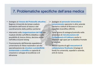 •  Sostegno	
  al	
  rinnovo	
  del	
  Protocollo	
  a>ua3vo	
  
Regione-­‐Università	
  da	
  tempo	
  scaduto	
  
(temaKche	
  dell’orario	
  di	
  lavoro	
  e	
  del	
  
coordinamento	
  della	
  poliKca	
  sanitaria)	
  
•  Intervento	
  sulla	
  riorganizzazione	
  del	
  SSR	
  con	
  
ricadute	
  direDe	
  sull’oﬀerta	
  didaBca	
  e	
  sulle	
  
possibilità	
  di	
  ricerca	
  clinica,	
  decisiva	
  anche	
  
nell’oBca	
  di	
  fund	
  raising	
  
•  Finanziamento	
  dell’Azienda	
  ospedaliero-­‐
universitaria	
  di	
  rilievo	
  nazionale	
  e	
  ad	
  alta	
  
specializzazione	
  da	
  vincolare	
  a	
  produ?vità	
  
assistenziale	
  e	
  scien3ﬁca	
  e	
  capacità	
  di	
  
creazione	
  e	
  sviluppo	
  di	
  eccellenze	
  e	
  di	
  
aDrazione	
  
•  Sostegno	
  al	
  personale	
  Universitario	
  
convenzionato	
  operante	
  in	
  altre	
  aziende	
  
sanitarie	
  e	
  IsKtuK	
  di	
  Ricovero	
  e	
  Cura	
  a	
  
CaraDere	
  ScienKﬁco	
  (IRCCS)	
  
•  Forte	
  azione	
  di	
  sostegno/controllo	
  nelle	
  
procedure	
  di	
  ristru>urazione	
  del	
  
Comprensorio	
  di	
  Ca?nara	
  anche	
  in	
  
relazione	
  agli	
  spazi	
  per	
  la	
  didaBca	
  frontale	
  
e	
  tutoriale	
  
•  Messa	
  a	
  punto	
  di	
  agili	
  meccanismi	
  di	
  
collaborazione	
  ﬁnalizzata	
  (impiego	
  di	
  
fondi)	
  fra	
  università,	
  ospedali	
  e	
  aziende,	
  
enK	
  di	
  ricerca	
  
7. Problematiche specifiche dell’area medica
 
