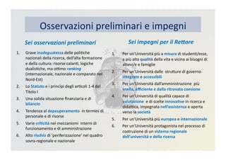 Osservazioni	
  preliminari	
  e	
  impegni	
  
Sei	
  osservazioni	
  preliminari	
  
1.  Grave	
  inadeguatezza	
  delle	
  poliKche	
  
nazionali	
  della	
  ricerca,	
  dell’alta	
  formazione	
  
e	
  della	
  cultura:	
  risorse	
  calanK,	
  logiche	
  
dualisKche,	
  ma	
  oBmo	
  ranking	
  
(internazionale,	
  nazionale	
  e	
  comparato	
  nel	
  
Nord-­‐Est)	
  
2.  Lo	
  Statuto	
  e	
  i	
  princìpi	
  degli	
  arKcoli	
  1-­‐4	
  del	
  
Titolo	
  I	
  
3.  Una	
  solida	
  situazione	
  ﬁnanziaria	
  e	
  di	
  
bilancio	
  
4.  Tendenza	
  al	
  depauperamento	
  	
  in	
  termini	
  di	
  
personale	
  e	
  di	
  risorse	
  
5.  Varie	
  cri3cità	
  nei	
  meccanismi	
  	
  interni	
  di	
  
funzionamento	
  e	
  di	
  amministrazione	
  
6.  Alto	
  rischio	
  di	
  ’periferizzazione’	
  nel	
  quadro	
  
sovra-­‐regionale	
  e	
  nazionale	
  
Sei	
  impegni	
  per	
  il	
  Re2ore	
  	
  	
  
1.  Per	
  un’Università	
  più	
  a	
  misura	
  di	
  studenK/esse,	
  
a	
  più	
  alta	
  qualità	
  della	
  vita	
  e	
  vicina	
  ai	
  bisogni	
  di	
  
allievi/e	
  e	
  famiglie	
  
2.  Per	
  un’Università	
  dalle	
  	
  struDure	
  di	
  governo	
  
integrate	
  e	
  accessibili	
  
3.  Per	
  un’Università	
  dall’amministrazione	
  	
  più	
  
snella,	
  eﬃciente	
  e	
  dalla	
  ritrovata	
  coesione	
  
4.  Per	
  un’Università	
  di	
  qualità	
  capace	
  di	
  
valutazione	
  	
  e	
  di	
  scelte	
  innova3ve	
  in	
  ricerca	
  e	
  
didaBca,	
  impegnata	
  nell’assistenza	
  e	
  aperta	
  
verso	
  la	
  società	
  
5.  Per	
  un’Università	
  più	
  europea	
  e	
  internazionale	
  
6.  Per	
  un’Università	
  protagonista	
  nel	
  processo	
  di	
  
costruzione	
  di	
  un	
  sistema	
  regionale	
  
dell’università	
  e	
  della	
  ricerca	
  
 