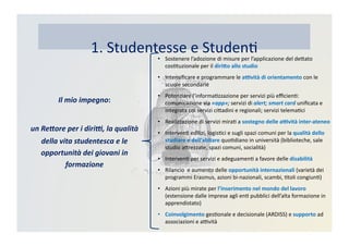 1.	
  Studentesse	
  e	
  StudenK
•  Sostenere	
  l’adozione	
  di	
  misure	
  per	
  l’applicazione	
  del	
  deDato	
  
cosKtuzionale	
  per	
  il	
  diri>o	
  allo	
  studio	
  
•  Intensiﬁcare	
  e	
  programmare	
  le	
  a?vità	
  di	
  orientamento	
  con	
  le	
  
scuole	
  secondarie	
  
•  Potenziare	
  l’informaKzzazione	
  per	
  servizi	
  più	
  eﬃcienK:	
  
comunicazione	
  via	
  «app»;	
  servizi	
  di	
  alert;	
  smart	
  card	
  uniﬁcata	
  e	
  
integrata	
  coi	
  servizi	
  ciDadini	
  e	
  regionali;	
  servizi	
  telemaKci	
  
•  Realizzazione	
  di	
  servizi	
  miraK	
  a	
  sostegno	
  delle	
  a?vità	
  inter-­‐ateneo	
  
•  IntervenK	
  edilizi,	
  logisKci	
  e	
  sugli	
  spazi	
  comuni	
  per	
  la	
  qualità	
  dello	
  
studiare	
  e	
  dell’abitare	
  quoKdiano	
  in	
  università	
  (biblioteche,	
  sale	
  
studio	
  aDrezzate,	
  spazi	
  comuni,	
  socialità)	
  
•  IntervenK	
  per	
  servizi	
  e	
  adeguamenK	
  a	
  favore	
  delle	
  disabilità	
  
•  Rilancio	
  	
  e	
  aumento	
  delle	
  opportunità	
  internazionali	
  (varietà	
  dei	
  
programmi	
  Erasmus,	
  azioni	
  bi-­‐nazionali,	
  scambi,	
  Ktoli	
  congiunK)	
  
•  Azioni	
  più	
  mirate	
  per	
  l’inserimento	
  nel	
  mondo	
  del	
  lavoro	
  
(estensione	
  dalle	
  imprese	
  agli	
  enK	
  pubblici	
  dell’alta	
  formazione	
  in	
  
apprendistato)	
  
•  Coinvolgimento	
  gesKonale	
  e	
  decisionale	
  (ARDISS)	
  e	
  supporto	
  ad	
  
associazioni	
  e	
  aBvità	
  
Il	
  mio	
  impegno:	
  
un	
  Re2ore	
  per	
  i	
  diri:,	
  la	
  qualità	
  	
  
della	
  vita	
  studentesca	
  e	
  le	
  
opportunità	
  dei	
  giovani	
  in	
  
formazione	
  
 