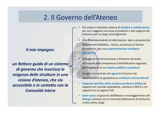 2.	
  Il	
  Governo	
  dell’Ateneo	
  
•  Più	
  ampio	
  e	
  arKcolato	
  sistema	
  di	
  deleghe	
  e	
  collaborazioni	
  
per	
  una	
  maggiore	
  vicinanza	
  ai	
  problemi	
  e	
  alle	
  esigenze	
  del	
  
sistema	
  e	
  per	
  un	
  largo	
  coinvolgimento	
  
•  Una	
  ﬁliera	
  ascendente	
  di	
  informazioni,	
  idee	
  e	
  proposte	
  dai	
  
DiparKmenK	
  (didaBca	
  ,	
  ricerca,	
  assistenza)	
  al	
  Senato	
  
Accademico	
  	
  per	
  una	
  programmazione	
  strategica	
  
pluriennale	
  
•  Consiglio	
  di	
  Amministrazione	
  e	
  Direzione	
  Generale	
  
all’insegna	
  della	
  competenza	
  e	
  dell’aBtudine	
  negoziale,	
  
per	
  la	
  gesKone	
  di	
  un	
  sistema	
  pubblico	
  complesso	
  
•  Un	
  governo	
  centrale	
  che	
  agevoli	
  le	
  funzioni	
  dei	
  
DiparKmenK	
  e	
  ne	
  garanKsca	
  le	
  condizioni	
  infrastru>urali	
  
•  Supporto	
  speciﬁco	
  della	
  stru>ura	
  periferica	
  (DSM)	
  nei	
  
rapporK	
  con	
  aziende	
  ospedaliere,	
  sanitarie	
  e	
  IRCCS	
  e	
  nei	
  
rapporK	
  con	
  la	
  regione	
  FVG	
  
•  Open	
  access	
  al	
  governo	
  dell’Ateneo	
  e	
  incoraggiamento	
  del	
  
dialogo	
  costante	
  con	
  la	
  comunità	
  (aBvazione	
  di	
  bacheche,	
  
riviste	
  online,	
  blog)	
  
Il	
  mio	
  impegno:	
  	
  
un	
  Re2ore	
  guida	
  di	
  un	
  sistema	
  
di	
  governo	
  che	
  inserisca	
  le	
  
esigenze	
  delle	
  stru2ure	
  in	
  una	
  
visione	
  d’ateneo,	
  che	
  sia	
  
accessibile	
  e	
  in	
  conta2o	
  con	
  la	
  
Comunità	
  intera	
  
 