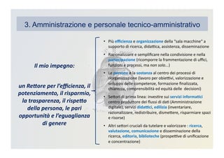 3. Amministrazione e personale tecnico-amministrativo
•  Più	
  eﬃcienza	
  e	
  organizzazione	
  della	
  “sala	
  macchine“	
  a	
  
supporto	
  di	
  ricerca,	
  didaBca,	
  assistenza,	
  disseminazione	
  
•  Razionalizzare	
  e	
  sempliﬁcare	
  nella	
  condivisione	
  e	
  nella	
  
partecipazione	
  (ricomporre	
  la	
  frammentazione	
  di	
  uﬃci,	
  
funzioni	
  e	
  processi,	
  ma	
  non	
  solo...)	
  
•  Le	
  persone	
  e	
  la	
  sostanza	
  al	
  centro	
  dei	
  processi	
  di	
  
riorganizzazione	
  (lavoro	
  per	
  obieBvi,	
  valorizzazione	
  e	
  
sviluppo	
  delle	
  competenze,	
  formazione	
  ﬁnalizzata,	
  
chiarezza,	
  comprensibilità	
  ed	
  equità	
  delle	
  	
  decisioni)	
  
•  SeDori	
  di	
  prima	
  linea:	
  invesKre	
  sui	
  servizi	
  informa3ci	
  
centro	
  produDore	
  dei	
  ﬂussi	
  di	
  daK	
  (Amministrazione	
  
digitale),	
  servizi	
  dida?ci,	
  edilizia	
  (inventariare,	
  
razionalizzare,	
  redistribuire,	
  dismeDere,	
  risparmiare	
  spazi	
  
e	
  risorse)	
  
•  Altri	
  seDori	
  cruciali	
  da	
  tutelare	
  e	
  valorizzare	
  :	
  ricerca,	
  
valutazione,	
  comunicazione	
  e	
  disseminazione	
  della	
  
ricerca,	
  editoria,	
  biblioteche	
  (prospeBve	
  di	
  uniﬁcazione	
  
e	
  concentrazione)	
  
Il	
  mio	
  impegno:	
  
un	
  Re2ore	
  per	
  l’eﬃcienza,	
  il	
  
potenziamento,	
  il	
  risparmio,	
  
la	
  trasparenza,	
  il	
  rispe2o	
  
della	
  persona,	
  le	
  pari	
  
opportunità	
  e	
  l’eguaglianza	
  
di	
  genere	
  
 