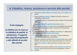 4.	
  DidaBca,	
  ricerca,	
  assistenza	
  e	
  servizio	
  alla	
  società	
  
•  Sostenere	
  la	
  dida?ca	
  diﬀusa	
  e	
  di	
  qualità	
  unita	
  a	
  ricerca	
  diﬀusa	
  e	
  di	
  
qualità	
  
•  Puntare	
  sulle	
  ﬁliere	
  ver3cali	
  	
  complete,	
  di	
  qualità,	
  esclusive	
  o	
  in	
  
collaborazione	
  inter-­‐ateneo	
  
•  Valutare	
  per	
  migliorare:	
  promuovere	
  cultura,	
  metodi	
  e	
  strumenK	
  della	
  
valutazione	
  
•  Aumentare	
  il	
  tasso	
  di	
  proge>ualità	
  per	
  aDrarre	
  risorse	
  	
  
•  Fornire	
  supporto	
  tecnico-­‐amministra3vo	
  alla	
  didaBca	
  internazionale	
  
e	
  alla	
  ricerca	
  europea	
  (grant	
  oﬃce	
  e	
  potenziamento	
  RiparKzione	
  
Ricerca)	
  
•  Sviluppare	
  aBvità	
  di	
  ricerca,	
  didaBca	
  e	
  formazione	
  	
  in	
  collaborazione	
  
e	
  sinergia	
  con	
  gli	
  En3	
  di	
  Ricerca	
  del	
  territorio	
  
•  Reclutare	
  giovani	
  ricercatori	
  e	
  sviluppare	
  	
  la	
  docenza	
  aDraverso	
  
l’assorbimento	
  programmato	
  degli	
  abilitaK	
  
•  Aﬀermare	
  l’assistenza	
  sanitaria	
  come	
  inscindibile	
  dalla	
  ricerca	
  e	
  dalla	
  
didaBca,	
  dal	
  servizio	
  alla	
  società,	
  dalla	
  partnership	
  con	
  le	
  isKtuzioni	
  
•  Supportare	
  la	
  diﬀusione	
  della	
  produzione	
  scienKﬁca	
  (open	
  access,	
  
EUT)	
  
•  Diﬀondere	
  la	
  conoscenza	
  scienKﬁca	
  come	
  contributo	
  al	
  patrimonio	
  
sociale	
  	
  e	
  alla	
  vita	
  civile	
  (cura	
  dei	
  patrimoni	
  bibliograﬁci,	
  arKsKci	
  e	
  
museali)	
  
Il	
  mio	
  impegno:	
  
un	
  Re2ore	
  per	
  la	
  ricerca	
  e	
  
la	
  dida:ca	
  di	
  qualità,	
  la	
  
valutazione,	
  il	
  supporto	
  
alla	
  capacità	
  proge2uale	
  
e	
  alle	
  a:vità	
  di	
  servizio	
  
alla	
  società	
  
 