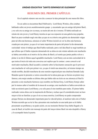 UNIDAD EDUCATIVA “SANTO DOMINGO DE GUZAMAN”
NOMBRE: Ma. Elena Martínez. CURSO: 10 “D” Página 3
RESUMEN DEL PRIMER CAPÍTULO.
En el capítulo número uno nos da a conocer la idea principal de este maravillo libro.
En un salón se encuentran Basil Hallward y Lord Henry Wotton, ellos estaban
hablando sobre un joven asombrosamente guapo y encantador que era amigo del pintor Basil,
y no solo era su amigo ero su musa, su razón del arte de sí mismo. Él había realizado un
retrato de este joven y Lord Henry insistía en que sea expuesto en una galería muy popular,
Basil un poco exaltado negó esta idea ya que en su criterio esta galería era demasiado vulgar
para tal obra tan hermosa, entonces el señor Wotton insistió en ver la obra más hermosa
creada por este pintor, ya que al ver tanta importancia de parte del pintor le dio demasiada
curiosidad mirar el trabajo que Basil había realizado, pero a tal idea Basil se negó también ya
que afirmo que él había expuesto demasiado de su alma en este retrato además este muchacho
se había convertido en el motivo de las obras de Basil y el sentía que jamás podría volver a
pintar si un día le faltara aquel agradable muchacho. Lord Henry con un más curiosidad de la
que tenía al inicio de toda esta conversa casi suplico que le contase como conoció a tal
motivador muchacho, Basil accedió a contarle sobre la fascinantes sensación que le provocó
este muchacho al verlo por primer vez, ya que el sintió una atracción y al mismo tiempo un
miedo terrible, decidió marcharse de esta reunión organizad por una charlona llamada Lady
Brandon quien le presento a varios conocidos de la raleza para que se hiciera un pintor muy
famoso, esta mujer amaba su última obra que había sido un éxito en ese entonces al final le
presento a este muchacho hermoso cuyo nombre era Dorian Gray, Lord Henry festejo saber
por lo menos saber el nombre de la musa de su amigo; este muchacho se había convertido en
todo un misterio para Lord Henry y no solo para el sino también para todos. El pintor había
realizado varias obras con la inspiración de Dorian y reclaco que él consideraba tener un lazo
mayor al de un familiar ya que el sin su musa moriría, Lord Henry no pudo comprender
porque Dorian era demasiado importante para la vida del pintor, al analizar todo esto el Señor
Wotton recordó que su tia le iba a presentar este muchacho en una tarde pero se le había
presentado un problema y no pudo asistir, en ese momento Dorian Gray había llegado a la
casa de Basil, al recibir este mensaje de parte del mayor domo Basil sin más despidió a Henry
y lo acompaño hasta la puerta.
 