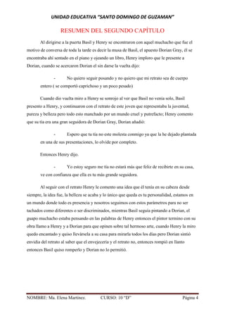UNIDAD EDUCATIVA “SANTO DOMINGO DE GUZAMAN”
NOMBRE: Ma. Elena Martínez. CURSO: 10 “D” Página 4
RESUMEN DEL SEGUNDO CAPÍTULO
Al dirigirse a la puerta Basil y Henry se encontraron con aquel muchacho que fue el
motivo de conversa de toda la tarde es decir la musa de Basil, el apuesto Dorian Gray, él se
encontraba ahí sentado en el piano y ojeando un libro, Henry imploro que le presente a
Dorian, cuando se acercaron Dorian el sin darse la vuelta dijo:
- No quiero seguir posando y no quiero que mi retrato sea de cuerpo
entero ( se comportó caprichoso y un poco pesado)
Cuando dio vuelta miro a Henry se sonrojo al ver que Basil no venía solo, Basil
presento a Henry, y continuaron con el retrato de este joven que representaba la juventud,
pureza y belleza pero todo esto manchado por un mundo cruel y putrefacto; Henry comento
que su tía era una gran seguidora de Dorian Gray, Dorian añadió:
- Espero que tu tía no este molesta conmigo ya que la he dejado plantada
en una de sus presentaciones, lo olvide por completo.
Entonces Henry dijo.
- Yo estoy seguro me tía no estará más que feliz de recibirte en su casa,
ve con confianza que ella es tu más grande seguidora.
Al seguir con el retrato Henry le comento una idea que él tenía en su cabeza desde
siempre, la idea fue, la belleza se acaba y lo único que queda es tu personalidad, estamos en
un mundo donde todo es presencia y nosotros seguimos con estos parámetros para no ser
tachados como diferentes o ser discriminados, mientras Basil seguía pintando a Dorian, el
guapo muchacho estaba pensando en las palabras de Henry entonces el pintor termino con su
obra llamo a Henry y a Dorian para que opinen sobre tal hermoso arte, cuando Henry la miro
quedo encantado y quiso llevársela a su casa para mirarla todos los días pero Dorian sintió
envidia del retrato al saber que el envejecería y el retrato no, entonces rompió en llanto
entonces Basil quiso romperlo y Dorian no lo permitió.
 