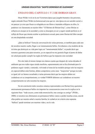 UNIDAD EDUCATIVA “SANTO DOMINGO DE GUZAMAN”
NOMBRE: Ma. Elena Martínez. CURSO: 10 “D” Página 5
ENSAYO DEL CAPITULO 1 Y 2 DE DORIAN GRAY.
Oscar Wilde vivió en la era Victoriana época que juzgaba bastante a las personas,
según entiendo Oscar Wilde era homosexual cosa que en esta época era un suicidio social; a
mi parecer yo creo que Oscar se refugiaba en sus libros e intentaba reflejarse en ellos, lo
podemos ver claramente en nuestro libro “ El Retrato de Dorian Gray”, como Dorian se
esfuerza en encajar en la sociedad y como se desespera en ser y seguir siendo perfecto es el
reflejo de Oscar que intenta ocultar su preferencia sexual, para como Dorian del libro encajar
en esta despiadada sociedad.
¿Qué es belleza? Tema de conversación de varias personas, es también para cada uno
de nosotros nuestro sueño, llegar a ser inmensamente bellos. Envidiamos a las modelos de las
revistas que destruyen su vida para logra ser “inmensamente bellas”, se puede decir que
nosotros queremos esto para nosotros, yo en especial no me gustaría llegar al punto de dañar
mi salud para poder cumplir las reglas de belleza que ha impuesto esta sociedad.
Por otro lado al mismo tiempo nos damos cuenta que después de varias décadas el
ambiente que nos rodea sigue siendo machista, supuestamente esto se ha eliminado pero lo
podemos seguir viendo y sintiendo, volviendo al tema de las modelos porque solo las mujeres
en especial deben estar bonitas, deben comportarse como unas “mujercitas” porque no todo
es igual, tal vez hemos escuchado a varias personas decir que las mujeres deben ser
cuidadosas en su comportamiento, es verdad TODOS debemos ser cuidadosos en nuestro
comportamiento no solo nosotras las mujeres.
En mi conclusión todos nosotros estamos representados con Dorian Gray queremos
ansiosamente permanecer bellos sin importar las consecuencias como nos lo explica en la
siguiente frase “todo exceso, como toda renunciación, trae consigo su castigo” (Wilde.,
2000); si nosotros nos obstinamos en permanecer bellos vamos a perder muchas cosas, una de
ellas podría ser nuestra salud o nuestra familia, la verdad en mi criterio esta supuesta
“belleza” puede terminar con nuestras vidas y no lo vale.
 