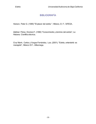 Estrés Universidad Autónoma de Baja California
- 10 -
BIBLIOGRAFÍA
Hanson, Peter G. (1989) "El placer del estrés ", México, D. F.: SITESA.
Zaldívar Pérez, Dionisio F. (1996) "Conocimiento y dominio del estrés", La
Habana: Científico-técnica.
Cruz Marín, Carlos y Vargas Fernández, Luis. (2001), "Estrés, entenderlo es
manejarlo", México D.F.: Alfaomega.
 