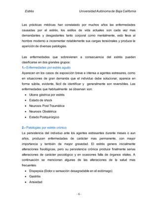 Estrés Universidad Autónoma de Baja California
- 6 -
Las prácticas médicas han constatado por muchos años las enfermedades
causadas por el estrés, los estilos de vida actuales son cada vez mas
demandantes y desgastantes tanto corporal como mentalmente, esto lleva al
hombre moderno a incrementar notablemente sus cargas tensiónales y produce la
aparición de diversas patologías.
Las enfermedades que sobrevienen a consecuencia del estrés pueden
clasificarse en dos grandes grupos:
1.- Enfermedades por estrés agudo
Aparecen en los casos de exposición breve e intensa a agentes estresares, como
en situaciones de gran demanda que el individuo debe solucionar, aparece en
forma súbita, evidente, fácil de identificar y generalmente son reversibles. Las
enfermedades que habitualmente se observan son:
 Ulcera gástrica por estrés
 Estado de shock
 Neurosis Post Traumática
 Neurosis Obstétrica
 Estado Postquirúrgico
2.- Patologías por estrés crónico
La persistencia del individuo ante los agentes estresantes durante meses o aun
años, producen enfermedades de carácter mas permanente, con mayor
importancia y también de mayor gravedad. El estrés genera inicialmente
alteraciones fisiológicas, pero su persistencia crónica produce finalmente serias
alteraciones de carácter psicológico y en ocasiones falla de órganos vitales. A
continuación se mencionan algunas de las alteraciones de la salud mas
frecuentes:
 Dispepsia (Dolor o sensación desagradable en el estómago)
 Gastritis
 Ansiedad
 
