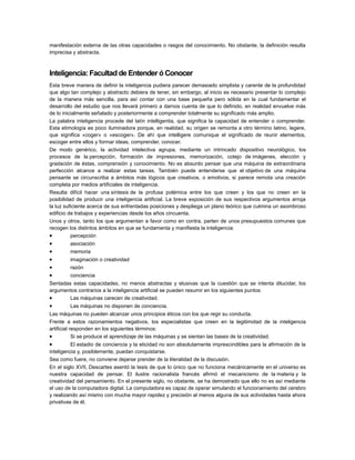 manifestación externa de las otras capacidades o rasgos del conocimiento. No obstante, la definición resulta
imprecisa y abstracta.

Inteligencia: Facultad de Entender ó Conocer
Esta breve manera de definir la inteligencia pudiera parecer demasiado simplista y carente de la profundidad
que algo tan complejo y abstracto debiera de tener, sin embargo, al inicio es necesario presentar lo complejo
de la manera más sencilla, para así contar con una base pequeña pero sólida en la cual fundamentar el
desarrollo del estudio que nos llevará primero a darnos cuenta de que lo definido, en realidad envuelve más
de lo inicialmente señalado y posteriormente a comprender totalmente su significado más amplio.
La palabra inteligencia procede del latín intelligentia, que significa la capacidad de entender o comprender.
Esta etimología es poco iluminadora porque, en realidad, su origen se remonta a otro término latino, legere,
que significa «coger» o «escoger». De ahí que intelligere comunique el significado de reunir elementos,
escoger entre ellos y formar ideas, comprender, conocer.
De modo genérico, la actividad intelectiva agrupa, mediante un intrincado dispositivo neurológico, los
procesos de la percepción, formación de impresiones, memorización, cotejo de imágenes, elección y
gradación de éstas, comprensión y conocimiento. No es absurdo pensar que una máquina de extraordinaria
perfección alcance a realizar estas tareas. También puede entenderse que el objetivo de una máquina
pensante se circunscriba a ámbitos más lógicos que creativos, o emotivos, si parece remota una creación
completa por medios artificiales de inteligencia.
Resulta difícil hacer una síntesis de la profusa polémica entre los que creen y los que no creen en la
posibilidad de producir una inteligencia artificial. La breve exposición de sus respectivos argumentos arroja
la luz suficiente acerca de sus enfrentadas posiciones y despliega un plano teórico que culmina un asombroso
edificio de trabajos y experiencias desde los años cincuenta.
Unos y otros, tanto los que argumentan a favor como en contra, parten de unos presupuestos comunes que
recogen los distintos ámbitos en que se fundamenta y manifiesta la inteligencia:
•
percepción

•
•
•
•
•

asociación
memoria
imaginación o creatividad
razón
conciencia

Sentadas estas capacidades, no menos abstractas y elusivas que la cuestión que se intenta dilucidar, los
argumentos contrarios a la inteligencia artificial se pueden resumir en los siguientes puntos:
•
Las máquinas carecen de creatividad.

•

Las máquinas no disponen de conciencia.

Las máquinas no pueden alcanzar unos principios éticos con los que regir su conducta.
Frente a estos razonamientos negativos, los especialistas que creen en la legitimidad de la inteligencia
artificial responden en los siguientes términos:
•
Si se produce el aprendizaje de las máquinas y se sientan las bases de la creatividad.

•

El estadio de conciencia y la eticidad no son absolutamente imprescindibles para la afirmación de la
inteligencia y, posiblemente, puedan conquistarse.
Sea como fuere, no conviene dejarse prender de la literalidad de la discusión.
En el siglo XVII, Descartes asentó la tesis de que lo único que no funciona mecánicamente en el universo es
nuestra capacidad de pensar. El ilustre racionalista francés afirmó el mecanicismo de la materia y la
creatividad del pensamiento. En el presente siglo, no obstante, se ha demostrado que ello no es así mediante
el uso de la computadora digital. La computadora es capaz de operar simulando el funcionamiento del cerebro
y realizando así mismo con mucha mayor rapidez y precisión al menos alguna de sus actividades hasta ahora
privativas de él.

 