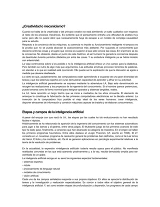 ¿Creatividad o mecanicismo?
Cuando se habla de la creatividad o del principio creativo se está admitiendo un salto cualitativo con respecto
al resto de los procesos mecánicos. Es evidente que el pensamiento entraña una dificultad de análisis muy
seria; pero ello no quiere décir que necesariamente haya de escapar a un modelo de compleja causalidad
para su estudio.
Respecto a la conciencia de las máquinas, su carencia no impide su funcionamiento inteligente ni tampoco es
la prueba que no se pueda alcanzar la autoconciencia más adelante. Por supuesto, el conocimiento que
discierne entre las cosas y el sujeto que conoce es superior al que sólo conoce las cosas. En el primero se da
la conciencia. No obstante, desde un punto de vista histórico, el ser humano ha ganado la conciencia después
de deambular durante períodos dilatados por entre las cosas. Y su andadura inteligente ya se había iniciado
con anterioridad.
La vieja controversia sobre si es posible o no la inteligencia artificial ofrece un vivo campo para la dialéctica.
Pero también se nutre de algo más que argumentos. Las actitudes emotivas provocan torrentes de palabras,
sin atender a lo que en realidad está ocurriendo. Ello puede ser la explicación de que la discusión se agote a
medida que deviene desfasada.
Lo cierto es que, paulatinamente, las computadoras están aprendiendo a ocuparse de una gran diversidad de
tareas y que los sistemas expertos en curso demuestran capacidad de aprender y afinar en su actividad.
La inteligencia artificial generalmente se expresa mediante la abreviatura l.A. Bajo esta denominación se
recogen las realizaciones y los proyectos de la ingeniería del conocimiento. Si el nombre parece pretencioso,
puede tomarse como la forma nominal para designar aparatos y sistemas tangibles, reales.
La I.A. tiene recorrido un largo trecho que se inicia a mediados de los años cincuenta. El elemento de
arranque lo constituye la fabricación de las primeras computadoras electrónicas en la década anterior. La
invención de la computadora hizo posible el viejo ideal de los seres humanos: crear inteligencia,
disponer almacenes de información y construir máquinas capaces de tratarla y de elaborar conocimientos.

Etapas y campos de la inteligencia artificial
A pesar del empuje con que nació la l.A., las etapas por las cuales ha ido evolucionando no han resultado
fáciles ni rápidas.
Históricamente se ha relacionado la aparición de la ingeniería del conocimiento con los sistemas automáticos
para jugar a las damas y al ajedrez, entre otros juegos. El titubeante juego de los primeros avances de este
tipo ha dado paso, finalmente, a versiones que han alcanzado la categoría de maestros. En el origen se hallan
los primeros programas heurísticos. Entre ellos destaca el «Logic Theorist» (LT, escrito en 1956). El LT
consistía en un novedoso programa de resolución general de problemas bien definidos, como el de Las torres
de Hanoi, El lobo y los corderos, etc. De él se generan aplicaciones en psicología experimental relativas a la
teoría de la resolución de problemas.
En la actualidad, la expresión «inteligencia artificial» todavía resulta opaca para el público. No manifiesta
realidades concretas en las que está operando positivamente y, a la vez, resulta demasiado amplia para ser
asimilada de un golpe.
La inteligencia artificial recoge en su seno los siguientes aspectos fundamentales:
- sistemas expertos
- robots
- procesamiento de lenguaje natural
- modelos de conocimiento
- visión artificial.
Cada uno de los campos señalados responde a sus propios objetivos. En ellos se aprecia la distribución de
tareas y la investigación y realización especializadas. Es común a todos ellos el objetivo general de la
inteligencia artificial. Y, así como existen etapas de profundización y dispersión, los progresos de cada campo

 