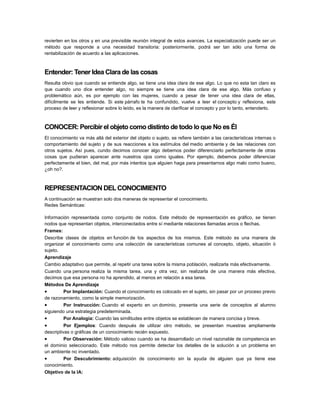 revierten en los otros y en una previsible reunión integral de estos avances. La especialización puede ser un
método que responde a una necesidad transitoria: posteriormente, podrá ser tan sólo una forma de
rentabilización de acuerdo a las aplicaciones.

Entender: Tener Idea Clara de las cosas
Resulta obvio que cuando se entiende algo, se tiene una idea clara de ese algo. Lo que no esta tan claro es
que cuando uno dice entender algo, no siempre se tiene una idea clara de ese algo. Más confuso y
problemático aún, es por ejemplo con las mujeres, cuando a pesar de tener una idea clara de ellas,
difícilmente se les entiende. Si este párrafo te ha confundido, vuelve a leer el concepto y reflexiona, este
proceso de leer y reflexionar sobre lo leído, es la manera de clarificar el concepto y por lo tanto, entenderlo.

CONOCER: Percibir el objeto como distinto de todo lo que No es Él
El conocimiento va más allá del exterior del objeto o sujeto, se refiere también a las características internas o
comportamiento del sujeto y de sus reacciones a los estímulos del medio ambiente y de las relaciones con
otros sujetos. Así pues, cundo decimos conocer algo debemos poder diferenciarlo perfectamente de otras
cosas que pudieran aparecer ante nuestros ojos como iguales. Por ejemplo, debemos poder diferenciar
perfectamente el bien, del mal, por más intentos que alguien haga para presentarnos algo malo como bueno,
¿oh no?.

REPRESENTACION DEL CONOCIMIENTO
A continuación se muestran solo dos maneras de representar el conocimiento.
Redes Semánticas:
Información representada como conjunto de nodos. Este método de representación es gráfico, se tienen
nodos que representan objetos, interconectados entre sí mediante relaciones llamadas arcos o flechas.
Frames:
Describe clases de objetos en función de los aspectos de los mismos. Este método es una manera de
organizar el conocimiento como una colección de características comunes al concepto, objeto, situación ó
sujeto.
Aprendizaje
Cambio adaptativo que permite, al repetir una tarea sobre la misma población, realizarla más efectivamente.
Cuando una persona realiza la misma tarea, una y otra vez, sin realizarla de una manera más efectiva,
decimos que esa persona no ha aprendido, al menos en relación a esa tarea.
Métodos De Aprendizaje
•
Por Implantación: Cuando el conocimiento es colocado en el sujeto, sin pasar por un proceso previo
de razonamiento, como la simple memorización.
•
Por Instrucción: Cuando el experto en un dominio, presenta una serie de conceptos al alumno
siguiendo una estrategia predeterminada.
•
Por Analogía: Cuando las similitudes entre objetos se establecen de manera concisa y breve.

•

Por Ejemplos: Cuando después de utilizar otro método, se presentan muestras ampliamente
descriptivas o gráficas de un conocimiento recién expuesto.
•
Por Observación: Método valioso cuando se ha desarrollado un nivel razonable de competencia en
el dominio seleccionado. Este método nos permite detectar los detalles de la solución a un problema en
un ambiente no inventado.
•
Por Descubrimiento: adquisición de conocimiento sin la ayuda de alguien que ya tiene ese
conocimiento.
Objetivo de la IA:

 