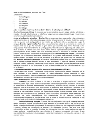 Hacer de las computadoras, máquinas más Útiles.
Aplicaciones
•
En Los Negocios

•
•
•
•
•

En Ingeniería
En Granjas
En Las Minas
En Hospitales

En El Hogar
¿Que pueden hacer Las Computadoras dentro del área de la Inteligencia Artificial?
Resolver Problemas difíciles: Es conocido que las computadoras pueden realizar cálculos aritméticos a
increíble velocidad, actualmente no es extraño ver programas que realizan calculo integral y mucho más,
como la resolución de problemas mecánicos.
Ayudar a los Expertos a Analizar y Diseñar: Algunos programas sirven para auxiliar a los médicos para
analizar ciertos tipos de enfermedad, otros para entender el funcionamiento de circuitos electrónicos y otros
más nos auxilian en la configuración de los módulos que conforman sistemas complejos de equipo de
computo. Entender Inglés Sencillo: Para el ser humano la manera natural de comunicarse es a través del
lenguaje. Esto es lo que ha motivado un gran interés por desarrollar esta misma habilidad en las
computadoras. Para el entendimiento de un lenguaje natural escrito como el inglés se puede utilizar, entre
otras, la técnica de palabras clave, esta técnica intenta inferir el significado de la comunicación a partir del
propio significado de las palabras clave. Esta técnica ha probado su ineficiencia en contextos donde las
palabras claves utilizadas pueden tener múltiples significados. Entender Imágenes Simples: Computadoras
equipadas con los dispositivos adecuados (cámaras de TV etc.), pueden ver lo suficiente para tratar con un
espacio limitado, los objetos que ahí se encuentran y la relación que guarda uno con respecto del
otro. Ayudar a Manufacturar Productos: Actualmente máquinas de propósito específico auxilian en trabajos
que el hombre considera peligroso, aburrido, o poco remunerado. El pasar de máquinas de propósito
especifico a robots inteligentes, requiere de agregar muchas capacidades, una de ellas es la de razonar
acerca del movimiento en tres dimensiones, tal como el requerido para mover una caja de un estante a otro
en un almacén.
¿Cómo sabremos cuando tengamos éxito al construir un programa INTELIGENTE?
EN 1950 Alan Turing propuso: La Prueba De TuringCuando la combinación de Software y Hardware nos de
como resultado el que personas normales en nuestra sociedad no puedan determinar si quien
ha estado respondiendo a sus preguntas es un ser humano o una computadora, entonces podremos decir que
hemos logrado el objetivo de construir un programa inteligente.
Áreas De La Inteligencia Artificial
•
Robótica: Aun cuando los robots no son como se les muestra en las películas de cine o televisión,
realmente pueden llegar a tener la capacidad de realizar actividades sorprendentes, sobre todo son utilizados
en la fabricación de productos, donde las tareas son repetitivas y aburridas. Son muy solicitados en ambientes
peligrosos para el ser humano, como en el manejo de explosivos, altas temperaturas, atmósfera sin la
cantidad adecuada de oxígeno y en general bajo cualquier situación donde se pueda deteriorar la salud. La
mayoría de los robots tienen un brazo con varias uniones móviles y partes prensiles, donde todos sus
elementos son controlados por un sistema de control programado para realizar varias tareas bajo una
secuencia de pasos preestablecidos. Los investigadores de IA pretenden adicionar al
robot métodos y técnicas que le permitan actuar como si tuviera un pequeño grado de inteligencia, lo cual
pretenden lograr con la conjunción de todas las áreas de la IA.
•
Reconocimiento de patrones: El estudio del área de la visión trata con la necesidad identificar
objetos o imágenes y utilizar esta información en la resolución de problemas, debido a que aquí se usa una
técnica exhaustiva de búsqueda y comparación de patrones, un sistema con esta característica, puede llegar
a detectar detalles que normalmente se escapan a la observación humana. Para tener una visión
estereoscópica se tiene la necesidad de utilizar dos cámaras de visión, las cuales requieren de captar la
imagen analógica y convertirla a digital a una velocidad de 30 imágenes por segundo, esto requiere de una
gran cantidad de recursos computacionales para realizar las investigaciones por lo que los avances en esta
área son lentos.

 