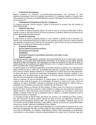 •

La Resolución De Problemas

Algunos problemas se solucionan por procedimientos determinísticos que garantizan el éxito
(algoritmos computables). Otros son problemas cuya solución no es obtenida mediante el cómputo. Esos
otros problemas se resuelven por la BUSQUEDA de la solución. Este Método de solucionar problemas es el
que se aplica en I.A.
•
La Búsqueda Es El Ingrediente Critico De La Inteligencia
La búsqueda exhaustiva consume recursos y tiempo. A continuación se muestran solo dos maneras de
realizar BUSQUEDAS:
•
Depth-First Searching
En este método se realiza la búsqueda bajando de nodo en nodo por la izquierda hasta llegar al último,
después se sube un nodo para continuar por el que se encuentra a la derecha, bajando por la izquierda y así
sucesivamente hasta encontrar la solución
•
Breadth-First Searching
En este método se realiza la búsqueda bajando un nodo, subiendo y bajando al que se encuentra a la
derecha y así sucesivamente hasta que se acaba el nivel, después se baja al nodo de la extrema izquierda
para descender al siguiente nivel y continuar con la búsqueda en todo ese nivel, tal como se describió para el
nivel anterior y se continúa así hasta encontrar la solución.
•
Evaluación de Búsquedas

•
•
•
•
•

Que tan rápido se encuentra la solución.
Que tan buena es la solución.
HEURÍSTICA
Información mediante la cual podemos seleccionar como mejor un nodo.

Sistemas expertos
Los sistemas expertos o especializados constituyen una instrumentalización de la I.A. apasionante y muy útil.
Son sistemas que acumulan saber perfectamente estructurado, de tal manera que sea posible obtenerlo
gradualmente según las situaciones. Aquí desaparece el concepto de información en favor del de saber. Un
sistema experto no es una biblioteca que aporta información, sino un consejero o especialista en una materia
de ahí que aporte saber, consejo experimentado.
Un sistema experto es un sofisticado programa de computadora. Posee en su memoria y en su estructura una
amplia cantidad de saber y, sobre todo, de estrategias para depurarlo y ofrecerlo según los requerimientos.
Ello convierte al sistema (software-hardware) en un especialista en la materia para lo que está programado;
se utiliza como apoyo o elemento de consulta para investigadores, médicos, abogados, geólogos, y otros
profesionales. En la actualidad existe un gran número de sistemas expertos repartidos entre los campos
más activos de la investigación y de la profesionalidad.
Veamos un ejemplo. Se trata de INTERNIST, un sistema experto en medicina. La medicina atrae, por el
momento, buena parte de la atención de los diseñadores de sistemas y cuenta con el mayor número de
programas. El sistema INTERNIST contempla el diagnóstico de las enfermedades de medicina interna u
hospitalaria. Fue desarrollado en la universidad norteamericana de Pittsburg en 1 977.
En los centros médicos que disponen de dicho sistema, el médico acude a la consola de la computadora
después de haber reconocido al paciente y haber realizado los análisis que cree pertinentes. Entonces la
máquina solicita al médico información sobre el paciente, y se establece una conversación a través de la
pantalla y el teclado, similar a la que se establecería entre un médico y un reputado especialista al que se
acude para contrastar un diagnóstico.
La computadora recibe el historial médico del enfermo, los síntomas y los resultados de pruebas y análisis.
Con esta información, el sistema experto relaciona los datos de forma muy elaborada y comienza por
desechar posibles diagnósticos hasta que llega a los que parecen más probables. Finalmente, elige uno y lo
da a conocer con todo el detalle del proceso. Luego justifica su elección y el porqué de la posible enfermedad:
cuadro clínico, historial, tratamiento, posibilidades de error, etcétera.
La elaboración de los sistemas expertos exige el despliegue de un amplio equipo de ingenieros de l.A. y una
larga tarea de organización del saber. El equipo trabaja con algún especialista en la materia de la aplicación;
en el caso del INTERNIST, con brillantes y especializados médicos. Estos especialistas son denominados
«informantes». La meta consiste en plasmar computacionalmente los «pasos» que el informante sigue para

 