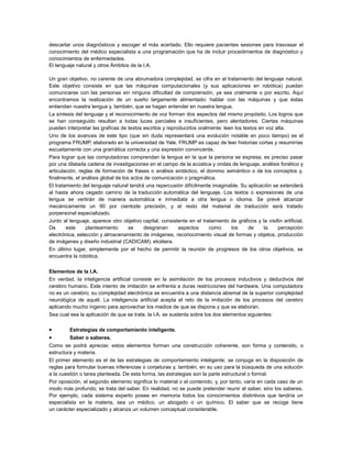 descartar unos diagnósticos y escoger el más acertado. Ello requiere pacientes sesiones para trasvasar el
conocimiento del médico especialista a una programación que ha de incluir procedimientos de diagnóstico y
conocimientos de enfermedades.
El lenguaje natural y otros Ámbitos de la I.A.
Un gran objetivo, no carente de una abrumadora complejidad, se cifra en el tratamiento del lenguaje natural.
Este objetivo consiste en que las máquinas computacionales (y sus aplicaciones en robótica) puedan
comunicarse con las personas sin ninguna dificultad de comprensión, ya sea oralmente o por escrito. Aquí
encontramos la realización de un sueño largamente alimentado: hablar con las máquinas y que éstas
entiendan nuestra lengua y, también, que se hagan entender en nuestra lengua.
La síntesis del lenguaje y el reconocimiento de voz forman dos aspectos del mismo propósito. Los logros que
se han conseguido resultan a todas luces parciales e insuficientes, pero alentadores. Ciertas máquinas
pueden interpretar las grafícas de textos escritos y reproducirlos oralmente: leen los textos en voz alta.
Uno de los avances de este tipo (que sin duda representará una evolución notable en poco tiempo) es el
programa FRUMP, elaborado en la universidad de Yale. FRUMP es capaz de leer historias cortas y resumirías
escuetamente con una gramática correcta y una expresión convincente.
Para lograr que las computadoras comprendan la lengua en la que la persona se expresa, es preciso pasar
por una dilatada cadena de investigaciones en el campo de la acústica y ondas de lenguaje, análisis fonético y
articulación, reglas de formación de frases o análisis sintáctico, el dominio semántico o de los conceptos y,
finalmente, el análisis global de los actos de comunicación o pragmática.
El tratamiento del lenguaje natural tendrá una repercusión difícilmente imaginable. Su aplicación se extenderá
al hasta ahora cegado camino de la traducción automática del lenguaje. Los textos o expresiones de una
lengua se vertirán de manera automática e inmediata a otra lengua o idioma. Se prevé alcanzar
mecánicamente un 90 por cientode precisión, y el resto del material de traducción será tratado
porpersonal especializado.
Junto al lenguaje, aparece otro objetivo capital, consistente en el tratamiento de gráficos y la visi6n artificial.
De
este
planteamiento
se
desgranan
aspectos
como
los
de
la
percepción
electrónica, selección y almacenamiento de imágenes, reconocimiento visual de formas y objetos, producción
de imágenes y diseño industrial (CADICAM), etcétera.
En último lugar, simplemente por el hecho de permitir la reunión de progresos de los otros objetivos, se
encuentra la robótica.
Elementos de la I.A.
En verdad, la inteligencia artificial consiste en la asimilación de los procesos inductivos y deductivos del
cerebro humano. Este intento de imitación se enfrenta a duras restricciones del hardware. Una computadora
no es un cerebro; su complejidad electrónica se encuentra a una distancia abismal de la superior complejidad
neurológica de aquél. La inteligencia artificial acepta el reto de la imitación de los procesos del cerebro
aplicando mucho ingenio para aprovechar los medios de que se dispone y que se elaboran.
Sea cual sea la aplicación de que se trate, la l.A. se sustenta sobre los dos elementos siguientes:

•
•

Estrategias de comportamiento inteligente.
Saber o saberes.

Como se podrá apreciar, estos elementos forman una construcción coherente, son forma y contenido, o
estructura y materia.
El primer elemento es el de las estrategias de comportamiento inteligente; se conjuga en la disposición de
reglas para formular buenas inferencias o conjeturas y, también, en su uso para la búsqueda de una solución
a la cuestión o tarea planteada. De esta forma, las estrategias son la parte estructural o formal.
Por oposición, el segundo elemento significa lo material o el contenido, y, por tanto, varía en cada caso de un
modo más profundo; se trata del saber. En realidad, no se puede pretender reunir el saber, sino los saberes.
Por ejemplo, cada sistema experto posee en memoria todos los conocimientos distintivos que tendría un
especialista en la materia, sea un médico, un abogado o un químico. El saber que se recoge tiene
un carácter especializado y alcanza un volumen conceptual considerable.

 