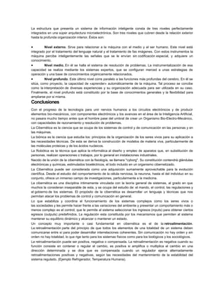 La estructura que presenta un sistema de información inteligente consta de tres niveles perfectamente
integrados en una súper arquitectura microelectrónica. Son tres niveles que cubren desde la relación exterior
hasta la profunda organización interior. Éstos son:

•

Nivel externo. Sirve para relacionar a la máquina con el medio y el ser humano. Este nivel está
integrado por el tratamiento del lenguaje natural y el tratamiento de fas imágenes. Con estos instrumentos la
máquina percibe inteligentemente las señales que se le envían sin codificación especial, y adquiere un
conocimiento.
•
Nivel medio. En él se halla el sistema de resolución de problemas. La instrumentalización de esa
capacidad se realiza mediante los sistemas expertos, que se configuran merced a unas estrategias de
operación y una base de conocimientos orgánicamente relacionados.
•
Nivel profundo. Este último nivel corre paralelo a las funciones más profundas del cerebro. En él se
sitúa, como proyecto, la capacidad de «aprender» automáticamente de la máquina. Tal proceso se concibe
como la interpretación de diversas experiencias y su organización adecuada para ser utilizada en su caso.
Finalmente, el nivel profundo está constituido por la base de conocimientos generales y la flexibilidad para
ampliarse por si misma.

Conclusiones
Con el progreso de la tecnología para unir nervios humanos a los circuitos electrónicos y de producir
elementos bio-mecánicos, con componentes electrónicos y los avances en el área de la Inteligencia Artificial,
no pasara mucho tiempo antes que el hombre pase del umbral de crear un Organismo Bio-Electro-Mecánico,
con capacidades de razonamiento y resolución de problemas.
La Cibernética es la ciencia que se ocupa de los sistemas de control y de comunicación en las personas y en
las máquinas.
La biónica es la ciencia que estudia los: principios de la organización de los seres vivos para su aplicación a
las necesidades técnicas. De esta se deriva la construcción de modelos de materia viva, particularmente de
las moléculas proteicas y de los ácidos nucleicos.
La Robótica es la técnica que aplica la informática al diseño y empleo de aparatos que, en substitución de
personas, realizan operaciones o trabajos, por lo general en instalaciones industriales.
Nacido de la unión de la cibernética con la fisiología, se llamara "cyborg". Su constitución contendrá glándulas
electrónicas y químicas, estimulados bioeléctricos, el todo incluido en un organismo cibernetizado.
La Cibernética puede ser considerada como una adquisición sumamente aprovechable para la evolución
científica. Desde el estudio del comportamiento de la célula nerviosa, la neurona, hasta el del individuo en su
conjunto, ofrece un inmenso campo de investigaciones, particularmente a la medicina.
La cibernética es una disciplina íntimamente vinculada con la teoría general de sistemas, al grado en que
muchos la consideran inseparable de esta, y se ocupa del estudio de: el mando, el control, las regulaciones y
el gobierno de los sistemas. El propósito de la cibernética es desarrollar un lenguaje y técnicas que nos
permitan atacar los problemas de control y comunicación en general.
Lo que estabiliza y coordina el funcionamiento de los sistemas complejos como los seres vivos o
las sociedades y les permite hacer frente a las variaciones del ambiente y presentar un comportamiento más o
menos complejo es el control, que le permite al sistema seleccionar los ingresos (inputs) para obtener ciertos
egresos (outputs) predefinidos. La regulación esta constituida por los mecanismos que permiten al sistema
mantener su equilibrio dinámico y alcanzar o mantener un estado.
Un concepto muy importante o casi fundamental en cibernética es el de la retroalimentación.
La retroalimentación parte del principio de que todos los elementos de una totalidad de un sistema deben
comunicarse entre sí para poder desarrollar interrelaciones coherentes. Sin comunicación no hay orden y sin
orden no hay totalidad, lo que rige tanto para los sistemas físicos como para los biológicos y los sociológicos.
La retroalimentación puede ser positiva, negativa o compensada. La retroalimentación es negativa cuando su
función consiste en contener o regular el cambio, es positiva si amplifica o multiplica el cambio en una
dirección determinada y se dice que es compensada cuando un regulador ejerce alternadamente
retroalimentaciones positivas y negativas, según las necesidades del mantenimiento de la estabilidad del
sistema regulado. (Ejemplo Refrigerador, Temperatura Humana).

 