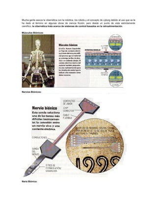 Mucha gente asocia la cibernética con la robótica, los robots y el concepto de cyborg debido al uso que se le
ha dado al término en algunas obras de ciencia ficción, pero desde un punto de vista estrictamente
científico, la cibernética trata acerca de sistemas de control basados en la retroalimentación.
Músculos Biónicos:

Nervios Biónicos:

Nariz Biónica:

 