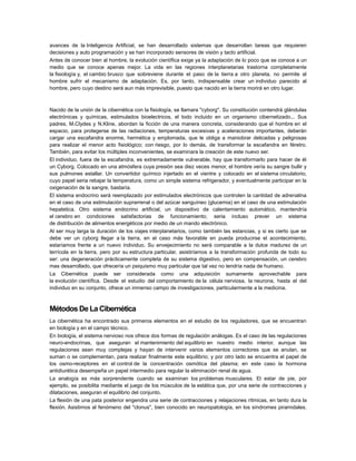 avances de la Inteligencia Artificial, se han desarrollado sistemas que desarrollan tareas que requieren
decisiones y auto programación y se han incorporado sensores de visión y tacto artificial.
Antes de conocer bien al hombre, la evolución científica exige ya la adaptación de lo poco que se conoce a un
medio que se conoce apenas mejor. La vida en las regiones interplanetarias trastorna completamente
la fisiología y, el cambio brusco que sobreviene durante el paso de la tierra a otro planeta, no permite al
hombre sufrir el mecanismo de adaptación. Es, por tanto, indispensable crear un individuo parecido al
hombre, pero cuyo destino será aun más imprevisible, puesto que nacido en la tierra morirá en otro lugar.

Nacido de la unión de la cibernética con la fisiología, se llamara "cyborg". Su constitución contendrá glándulas
electrónicas y químicas, estimulados bioelectricos, el todo incluido en un organismo cibernetizado... Sus
padres, M.Clydes y N.Kline, abordan la ficción de una manera concreta, considerando que el hombre en el
espacio, para protegerse de las radiaciones, temperaturas excesivas y aceleraciones importantes, deberán
cargar una escafandra enorme, hermética y emplomada, que le obliga a maniobrar delicadas y peligrosas
para realizar el menor acto fisiológico; con riesgo, por lo demás, de transformar la escafandra en féretro.
También, para evitar los múltiples inconvenientes, se examinara la creación de este nuevo ser.
El individuo, fuera de la escafandra, es extremadamente vulnerable, hay que transformarlo para hacer de él
un Cyborg. Colocado en una atmósfera cuya presión sea diez veces menor, el hombre vería su sangre bullir y
sus pulmones estallar. Un convertidor químico injertado en el vientre y colocado en el sistema circulatorio,
cuyo papel seria rebajar la temperatura, como un simple sistema refrigerador, y eventualmente participar en la
oxigenación de la sangre, bastaría.
El sistema endocrino será reemplazado por estimulados electrónicos que controlen la cantidad de adrenalina
en el caso de una estimulación suprarrenal o del azúcar sanguíneo (glucemia) en el caso de una estimulación
hepatetica. Otro sistema endocrino artificial, un dispositivo de calentamiento automático, mantendría
el cerebro en condiciones satisfactorias de funcionamiento; seria incluso prever un sistema
de distribución de alimentos energéticos por medio de un mando electrónico.
Al ser muy larga la duración de los viajes interplanetarios, como también las estancias, y si es cierto que se
debe ver un cyborg llegar a la tierra, en el caso más favorable en pueda producirse el acontecimiento,
estaríamos frente a un nuevo individuo. Su envejecimiento no será comparable a la dulce madurez de un
terrícola en la tierra, pero por su estructura particular, asistiríamos a la transformación profunda de todo su
ser: una degeneración prácticamente completa de su sistema digestivo, pero en compensación, un cerebro
mas desarrollado, que ofrecería un psiquismo muy particular que tal vez no tendría nada de humano.
La Cibernética puede ser considerada como una adquisición sumamente aprovechable para
la evolución científica. Desde el estudio del comportamiento de la célula nerviosa, la neurona, hasta el del
individuo en su conjunto, ofrece un inmenso campo de investigaciones, particularmente a la medicina.

Métodos De La Cibernética
La cibernética ha encontrado sus primeros elementos en el estudio de los reguladores, que se encuentran
en biología y en el campo técnico.
En biología, el sistema nervioso nos ofrece dos formas de regulación análogas. Es el caso de las regulaciones
neuro-endocrinas, que aseguran el mantenimiento del equilibrio en nuestro medio interior, aunque las
regulaciones sean muy complejas y hayan de intervenir varios elementos correctores que se anulan, se
suman o se complementan, para realizar finalmente este equilibrio; y por otro lado se encuentra el papel de
los osmo-receptores en el control de la concentración osmótica del plasma; en este caso la hormona
antidiurética desempeña un papel intermedio para regular la eliminación renal de agua.
La analogía es más sorprendente cuando se examinan los problemas musculares. El estar de pie, por
ejemplo, se posibilita mediante el juego de los músculos de la estática que, por una serie de contracciones y
dilataciones, aseguran el equilibrio del conjunto.
La flexión de una pata posterior engendra una serie de contracciones y relajaciones rítmicas, en tanto dura la
flexión. Asistimos al fenómeno del "clonus", bien conocido en neuropatología, en los síndromes piramidales.

 