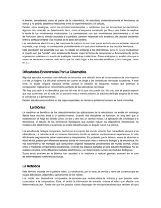 N.Wiener, considerado como el padre de la cibernética, ha estudiado matemáticamente el fenómeno de
clonus y ha podido establecer relaciones entre la experimentación y él calcula.
Existen otras analogías, como los circuitos reverberantes u oscilantes que se encuentran en electrónica;
algunos han conocido un determinado favor, como el esquema construido por Bucy para tratar de explicar
la teoría de los movimientos involuntarios. La careoatetosis con sus movimientos desordenados y el mal
de Parkinson con su temblor asociado a la parálisis, parecen responder a la existencia de circuitos oscilantes
entre la corteza cerebral y los núcleos de la base del cerebro.
Las calculadoras electrónicas y las maquinas de traducir no son mas que el embrión de una actividad cerebral
supuesta, cuyo trabajo no corresponde probablemente a lo que pasa realmente en los circuitos nerviosos.
Esta conclusión por pesimista que sea, no rebate sin embargo a los cibernéticos, cuyo fin no es revolucionar
el mundo con los "robots", sino simplemente buscar mejor la forma de comprender el funcionamiento de los
organismos vivientes con ayuda de analogías mecánicas o eléctricas. Estas analogías no existen sino que a
veces es necesario crearlas; esto es lo que ha dado lugar a los animales sintéticos (como tortugas, ranas
e.t.c.).

Dificultades Encontradas Por La Cibernética
Algunos ejemplos muestran cuan delicado es encontrar una relación entre el funcionamiento de una maquina
y el de un órgano. La dificultad aumenta en cuanto se dirige a las contexturas nerviosas superiores. A este
nivel, no existe ninguna maquina similar, porque la creación de maquinas nuevas que permitan la
comparación implicaría un conocimiento perfecto de las estructuras nerviosas
"No hay que pedir a la cibernética que nos dé más de lo que nos pueda dar. No creo que se pueda esperar
que nos suministre, por sí sola, en un porvenir mas o menos próximo, la solución del triple enigma de la vida,
la conciencia y el pensamiento".
Existen estudios emprendidos en los viajes espaciales, en donde el problema humano se hace primordial.

La Biónica
La medicina se beneficia de los descubrimientos las aplicaciones de la electrónica, se asiste sin embargo
desde hace muchos años a un cambio inverso. Cuando dos disciplinas se fusionan, es muy raro que la
colaboración se haga en sentido único; un día u otro hay un cambio mutuo. La aplicación de la biología a la
electrónica, el estudio de los fenómenos fisiológicos que puedan inducir los dispositivos electrónicos, ha
incitado a los electrónicos a examinar su propia disciplina bajo un ángulo nuevo: La biónica.
Los estudios de biología comparada, hechos en el conjunto del mundo viviente, han maravillado siempre a los
cibernéticos. La naturaleza es un inmenso laboratorio donde se realizan continuamente experiencias; lo más
difícilmente seguramente saber observarlas e interpretarlas. Es probable que la biónica, antes de alcanzar la
edad adulta, pasara por diferentes estados donde se imbricaran más o menos la biología y la electrónica. No
nos sorprendería ver montajes que contuvieran órganos receptores provenientes del mundo animal, unidos
entre sí mediante componentes electrónicos, viviendo los órganos bañados en una solución fisiológica. Así se
realizan circuitos, entre diferentes módulos electrónicos y un determinado numero de módulos biológicos.
Todos estos avances en la Biónica han ayudado a la medicina a realizar grandes avances en la cura
de enfermedades y deficiencias físicas.

La Robótica
Este término procede de la palabra robot. La robótica es, por lo tanto, la ciencia o rama de la ciencia que se
ocupa del estudio, desarrollo y aplicaciones de los robots.
Los robots son dispositivos compuestos de sensores que reciben datos de entrada y que pueden estar
conectados a la computadora. Esta, al recibir la información de entrada, ordena al robot que efectúe una
determinada acción. Puede ser que los propios robots dispongan de microprocesadores que reciben el input

 