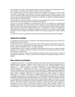 de los sensores y que estos microprocesadores ordenen al robot la ejecución de lasacciones para las cuales
está concebido. En este último caso, el propio robot es a su vez una computadora.
Al oír la palabra robot, a menudo se produce en nuestra mente la imagen de una máquina con forma humana,
con cabeza y extremidades. Esta asociación es fruto de la influencia de la televisión o del cine, cuyos
anuncios o películas muestran máquinas con forma humana, llamadas androides, que generalmente son pura
ficción, ya que o son hombres disfrazados de máquina o, si realmente son máquinas, no efectúan trabajos de
los que el hombre se pueda aprovechar.
En la actualidad, los avances tecnológicos y científicos no han permitido todavía construir un robot realmente
inteligente, aunque existen esperanzas de que esto sea posible algún día.
Hoy por hoy, una de las finalidades de la construcción de robots es su intervención en los procesos de
fabricación. Estos robots, que no tienen forma humana en absoluto, son los encargados de realizar trabajos
repetitivos en las cadenas de proceso de fabricación, como por ejemplo: pintar al spray, moldear a inyección,
soldar carrocerías de automóvil, trasladar materiales, etc. En una fábrica sin robots, los trabajos antes
mencionados los realizan técnicos especialistas en cadenas de producción. Con los robots, el técnico puede
librarse de la rutina y el riesgo que sus labores comportan, con lo que la empresa gana en rapidez, calidad y
precisión.
En los próximos cien años, seguramente en todas las fábricas del mundo encontraremos robots trabajando.

Historia De Los Robots
La investigación en esta área nació en la década de 1950 asegurando rápidos avances, pero se estancó por
problemas aparentemente sencillos.
En 1960 se construyó un robot que podía mirar una torre de cubos y copiarla, pero la falta de sentido común
lo llevó a hacer la torre desde arriba hacia abajo, soltando los bloques en el aire. Hoy, los intentos por
construir máquinas inteligentes continúan... y prometen maravillas.
El estadounidense David H. Freedman -reconocido por Martin Gardner como uno de los mejores escritores
científicos de EU- recopila en su libro Los Hacedores de Cerebros los principales proyectos que se están
desarrollando en el área de la IA.
En forma ágil y entretenida, el editor de la revista Discover relata cómo esta rama trasciende ya el campo de
la tecnología computacional y combina conocimientos de neurociencia, microbiología, biología evolutiva y
zoología.

Breve Historia de la Robótica
A mediados del siglo XVIII: J. de Vaucanson construyó varias muñecas mecánicas de tamaño humano que
ejecutaban piezas de música.J. Jacquard inventó su telar, que era una máquina programable para la
urdimbre.1805 H. Maillardet contruyó una muñeca mecánica capaz de hacer dibujos.1946 El inventor
americano O. C. Devol desarrolló un dispositivo controlador que podía registrar señales eléctricas
pormedios magnéticos y reproducirlas para accionar una máquina mecánica. La patente de Estados
Unidos correspondiente se emitió en 1952.1951 Trabajo de desarrollo con teleoperadores (manipuladores de
control remoto) para manejar materiales radioactivos. Patentes de Estados Unidos relacionadas emitidas para
Goertz (1954) y Bergsland (1958).1952 Una máquina prototipo de control numérico fue objeto de
demostración en el Instituto de Tecnología de Massachusetts después de varios años de desarrollo.
Un lenguaje de programación de piezas denominado APT (Automatically Programmed Tooling -Herramental
Automáticamente Programado) se desarrolló posteriormente y se publicó en 1961.1954 El inventor británico
C. W. Kenward solicitó una patente para diseño de robot. Patente británica emitida en 1957.1954 O. C. Devol
desarrolla diseños para «transferencia de artículos programada». Patente de Estados Unidos emitida para
diseño en 1961.1959 Se introdujo el primer robot comercial por Planet Corporation. Estaba controlado por
interruptores de fin de carrera y levas.1960 Se introdujo el primer robot «Unimate», basado en la
«transferencia de artículos programada» de Devol. Utilizaba los principiosdel control numérico para el control
del manipulador y era un robot de transmisión hidráulica.1961 Un robot Unímate se instaló en la

 
