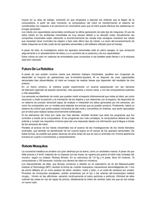 mueve en su área de trabajo, momento en que empezará a ejecutar las órdenes que le llegan de la
computadora. A partir de este momento, la computadora del robot irá transformando el sistema de
coordenadas con respecto a la carrocería en movimiento para que el robot pueda efectuar las soldaduras en
el lugar apropiado.
Los robots con capacidades sensoriales constituyen la última generación de este tipo de máquinas. El uso de
estos robots en los ambientes industriales es muy escaso debido a su elevado coste. Actualmente, las
compañías industriales están valorando si económicamente les resulta más ventajoso mantener los robots
que necesitan tener inmóviles los objetos o bien este último tipo de robots. La razón del encarecimiento de
estas máquinas es el alto coste de los aparatos sensoriales y del software utilizado para el manejo.
A pesar de todo, la investigación sobre los aparatos sensoriales está en pleno apogeo, lo que conducirá
seguramente a un abaratamiento de éstos y a un aumento de su potencia y de sus capacidades.
Estos robots se usan en cadenas de embotellado para comprobar si las botellas están llenas o si la etiqueta
está bien colocada.

Futuro De La Robótica
A pesar de que existen muchos robots que efectúan trabajos industriales, aquéllos son incapaces de
desarrollar la mayoría de operaciones que la industria requiere. Al no disponer de unas capacidades
sensoriales bien desarrolladas, el robot es incapaz de realizar tareas que dependen del resultado de otra
anterior.
En un futuro próximo, la robótica puede experimentar un avance espectacular con las cámaras
de televisión (ejemplo de aparato sensorial), más pequeñas y menos caras, y con las computadoras potentes
y más asequibles.
Los sensores se diseñarán de modo que puedan medir el espacio tridimensional que rodea al robot, así como
reconocer y medir la posición y la orientación de los objetos y sus relaciones con el espacio. Se dispondrá de
un sistema de proceso sensorial capaz de analizar e interpretar los datos generados por los sensores, así
como de compararlos con un modelo para detectar los errores que se puedan producir. Finalmente, habrá un
sistema de control que podrá aceptar comandos de alto nivel y convertirlos en órdenes, que serán ejecutadas
por el robot para realizar tareas enormemente sofisticadas.
Si los elementos del robot son cada vez más atentes, también tendrán que serlo los programas que los
controlen a través de la computadora. Si los programas son más complejos, la computadora deberá ser más
potente y cumplir nos requisitos mínimos para dar una respuesta rápida a la información que le llegue a través
de los sensores del robot.
Paralelo al avance de los robots industriales era el avance de las investigaciones de los robots llamados
androides, que también se beneficiarán de los nuevos logros en el campo de los aparatos sensoriales. De
todas formas, es posible que pasen decenas de años antes de que se vea un androide con mínima apariencia
humana en cuanto a movimientos y comportamiento.

Robots Mosquitos
La cucaracha metálica se arrastra con gran destreza por la arena, como un verdadero insecto. A pesar de que
Atila avanza a 2 km/h, tratando de no tropezar con las cosas, es «gramo por gramo el robot más complejo del
mundo», según su creador, Rodney Brooks. En su estructura de 1,6 kg y 6 patas, lleva 24 motores, 10
computadores y 150 sensores, incluida una cámara de video en miniatura.
Los descendientes de Atila, que Brooks comienza a diseñar en el Laboratorio de IA del Massachusetts
Institute of Technology (MIT), tendrán la forma de «robóts mosquitos» mecanismos semiinteligentes de 1 mm
de ancho tallados en un único pedazo de silicio -cerebro, motor y todo-, a un costo de centavos por unidad.
Provistos de minúsculos escalpelos, podrán arrastrarse por el ojo o las arterias del corazónpara realizar
cirugía... Vivirán en las alfombras, sacando continuamente el polvo partícula a partícula. Infinidad de ellos
cubrirán las casas en vez de capas de pintura, obedeciendo la orden de cambiar cada vez que se nos antoje
un nuevo color.

 