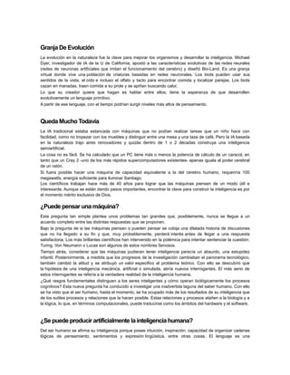 Granja De Evolución
La evolución en la naturaleza fue la clave para mejorar los organismos y desarrollar la inteligencia. Michael
Dyer, investigador de IA de la U de California, apostó a las características evolutivas de las redes neurales
(redes de neuronas artificiales que imitan el funcionamiento del cerebro) y diseñó Bio-Land. Es una granja
virtual donde vive una población de criaturas basadas en redes neuronales. Los biots pueden usar sus
sentidos de la vista, el oído e incluso el olfato y tacto para encontrar comida y localizar parejas. Los biots
cazan en manadas, traen comida a su prole y se apiñan buscando calor.
Lo que su creador quiere que hagan es hablar entre ellos; tiene la esperanza de que desarrollen
evolutivamente un lenguaje primitivo.
A partir de ese lenguaje, con el tiempo podrían surgir niveles más altos de pensamiento.

Queda Mucho Todavía
La IA tradicional estaba estancada con máquinas que no podían realizar tareas que un niño hace con
facilidad, como no tropezar con los muebles y distinguir entre una mesa y una taza de café. Pero la IA basada
en la naturaleza trajo aires renovadores y quizás dentro de 1 o 2 décadas construya una inteligencia
semiartificial.
La cosa no es fácil. Se ha calculado que un PC tiene más o menos la potencia de cálculo de un caracol, en
tanto que un Cray 2 -uno de los más rápidos supercomputadores existentes- apenas iguala al poder cerebral
de un ratón.
Si fuera posible hacer una máquina de capacidad equivalente a la del cerebro humano, requeriría 100
megawatts, energía suficiente para iluminar Santiago.
Los científicos trabajan hace más de 40 años para lograr que las máquinas piensen de un modo útil e
interesante. Aunque se están dando pasos importantes, encontrar la clave para construir la inteligencia es por
el momento mérito exclusivo de Dios.

¿Puede pensar una máquina?
Esta pregunta tan simple plantea unos problemas tan grandes que, posiblemente, nunca se llegue a un
acuerdo completo entre las distintas respuestas que se proponen.
Bajo la pregunta de si las máquinas piensan o pueden pensar se cobija una dilatada historia de discusiones
que no ha llegado a su fin y que, muy probablemente, perderá interés antes de llegar a una respuesta
satisfactoria. Los más brillantes científicos han intervenido en la polémica para intentar sentenciar la cuestión.
Turing, Von Neumann o Lucas son algunos de estos nombres famosos.
Tiempo atrás, considerar que las máquinas pudieran tener inteligencia parecía un absurdo, una estupidez
infantil. Posteriormente, a medida que los progresos de la investigación cambiaban el panorama tecnológico,
también cambió la atitud y se atribuyó un valor especifico al problema teórico. Con ello se descubrió que
la hipótesis de una inteligencia mecánica, artificial o simulada, abría nuevos interrogantes. El más serio de
estos interrogantes se refería a la verdadera realidad de la inteligencia humana.
¿Qué rasgos fundamentales distinguen a los seres inteligentes y cómo operan biológicamente los procesos
cognitivos? Esta nueva pregunta ha conducido a investigar una inadvertida laguna del saber humano. Con ello
se ha visto que el ser humano, hasta el momento, se ha ocupado más de los resultados de su inteligencia que
de los sutiles procesos y relaciones que la hacen posible. Estas relaciones y procesos atañen a la biología y a
la lógica, lo que, en términos computacionales, puede traducirse como los ámbitos del hardware y el software.

¿Se puede producir artificialmente la inteligencia humana?
Del ser humano se afirma su inteligencia porque posee intuición, inspiración, capacidad de organizar cadenas
lógicas de pensamiento, sentimientos y expresión lingüística, entre otras cosas. El lenguaje es una

 