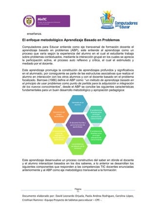 Documento elaborado por: David Leonardo Orjuela, Paola Andrea Rodriguez, Carolina López,
Cristhian Ramirez –Equipo Proyecto de tabletas para educar – CPE -.
Página
11
enseñanza.
El enfoque metodológico Aprendizaje Basado en Problemas
Computadores para Educar entiende como eje transversal de formación docente el
aprendizaje basado en problemas (ABP), este entiende al aprendizaje como un
proceso que varía según la experiencia del alumno en el cual el estudiante trabaja
sobre problemas contextuados, mediante la interacción grupal en los cuales se aprecia
la participación activa, el proceso auto reflexivo y critica, el cual el estimulado y
mediado por el docente.
Este aprendizaje promulga la constitución de aprendizajes profundos y significativos
en el alumnado, por consiguiente se parte de las estructuras asociativas que realiza el
alumno en interacción con los otros alumnos y con el docente basado en el problema
focalizado. Barrows (1986) define el ABP como: “un método de aprendizaje basado en
el principio de usar problemas como punto de partida para la adquisición e integración
de los nuevos conocimientos”, desde el ABP se concibe las siguientes características
fundamentales para un buen desarrollo metodológico y apropiación pedagógica:
Este aprendizaje desenvuelve un proceso constructivo del saber en dónde el docente
y el alumno interactúan basados en los dos saberes, a lo anterior se desarrollan los
siguientes componentes que responden a las competencias TIC docentes enunciadas
anteriormente y al ABP como eje metodológico transversal a la formación:
 