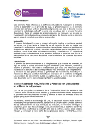 Documento elaborado por: David Leonardo Orjuela, Paola Andrea Rodriguez, Carolina López,
Cristhian Ramirez –Equipo Proyecto de tabletas para educar – CPE -.
Página
12
Problematización
Este elemento hace referencia a la definición del problema investigativo o problema
central a desarrollar en el proyecto de aula, la problematización es el elemento
principal para constituir un buen desarrollo del proyecto para esto el docente necesita
entender la metodología del ABP y como esta se articula con el proceso formativo
desarrollado. Para el proceso de problematización es necesario un proceso de
investigación, contextualización y priorización por parte del docente como un elemento
a priori antes de constituir un problema a desarrollar.
Indagación
El proceso de indagación evoca el proceso adicional a focalizar un problema, es decir
se piensa que el problema a desarrollar en el proyecto de aula se realice una
investigación no focalizada en encontrar el problema sino en vislumbrar las diferentes
dimensiones, elementos previos y variables dependientes que se relacionan con el
problema con el fin de tener un panorama amplio y contextualizado. El proyecto se
entiende como un elemento que acoja temáticas reales de la población, que vincule la
participación de la comunidad educativa y que transforme las prácticas educativas
docentes.
Tematización
El proceso de tematización refiere a la categorización que se hace del problema, es
aquí en donde el donde encuentra mayores elementos para intervenir, entender y
resolver el problema. Para esto es indispensable que exista una interacción grupal
posibilitando la conjunción de distintos puntos de vista orientados a un solo problema.
El resultado de este proceso busca la generación de conocimiento mediado por la
inclusión de TIC para constituir elementos de innovación en el problema e indagado.
La generación de conocimiento evoca conceptos previos y nuevos que se fusionan
para desarrollar nuevos aprendizajes significativos y contextuados.
Inclusión población Afro, Indígenas y Personas con Discapacidad
en el Marco de la Estrategia
Uno de los principales fundamentos de la Constitución Política es establecer que
Colombia es un Estado social de derecho, y que las autoridades deben asegurar que
la igualdad entre las personas sea real y efectiva a través de medidas a favor de
grupos que puedan ser discriminados.7
Por lo tanto, dentro de la estrategia de CPE, la educación inclusiva hace alusión a
reconocer y trabajar con la diferencia, concibiendo el universo como un todo, partiendo
de las particularidades de sus individuos. La inclusión, no fracciona estrategias o
programas, pues esto lleva al rezago social, al señalamiento, a apartarse del OTRO
como individuo, en últimas a la exclusión; sino todo lo contrario, cuando todas estas se
integran y comienzan a hacer parte de una propuesta abierta - UNIVERSAL donde
 