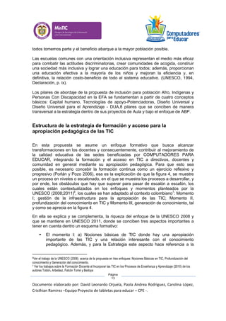 Documento elaborado por: David Leonardo Orjuela, Paola Andrea Rodriguez, Carolina López,
Cristhian Ramirez –Equipo Proyecto de tabletas para educar – CPE -.
Página
13
todos tomemos parte y el beneficio abarque a la mayor población posible.
Las escuelas comunes con una orientación inclusiva representan el medio más eficaz
para combatir las actitudes discriminatorias, crear comunidades de acogida, construir
una sociedad más inclusiva y lograr una educación para todos; además, proporcionan
una educación efectiva a la mayoría de los niños y mejoran la eficiencia y, en
definitiva, la relación costo-beneficio de todo el sistema educativo. (UNESCO, 1994,
Declaración, p. ix).
Los pilares de abordaje de la propuesta de inclusión para población Afro, Indígenas y
Personas Con Discapacidad en la EFA se fundamentan a partir de cuatro conceptos
básicos: Capital humano, Tecnologías de apoyo-Potenciadoras, Diseño Universal y
Diseño Universal para el Aprendizaje - DUA,8 pilares que se conciben de manera
transversal a la estrategia dentro de sus proyectos de Aula y bajo el enfoque de ABP.
Estructura de la estrategia de formación y acceso para la
apropiación pedagógica de las TIC
En esta propuesta se asume un enfoque formativo que busca alcanzar
transformaciones en los docentes y consecuentemente, contribuir al mejoramiento de
la calidad educativa de las sedes beneficiadas por COMPUTADORES PARA
EDUCAR, integrando la formación y el acceso en TIC a directivos, docentes y
comunidad en general mediante su apropiación pedagógica. Para que esto sea
posible, es necesario concebir la formación continua como un ejercicio reflexivo y
progresivo (Porlán y Pozo 2006), esa es la explicación de que la figura 4, se muestre
un proceso en niveles o escalonado, en el que se muestra los procesos a desarrollar, y
por ende, los obstáculos que hay que superar para pasar de escalón a escalón, los
cuales están contextualizados en los enfoques y momentos planteados por la
UNESCO (2008;2011)6
, los cuales se han adaptado al contexto colombiano7
: Momento
I; gestión de la infraestructura para la apropiación de las TIC; Momento II,
profundización del conocimiento en TIC y Momento III, generación de conocimiento, tal
y como se aprecia en la figura 4.
En ella se explica y se complementa, la riqueza del enfoque de la UNESCO 2008 y
que se mantiene en UNESCO 2011, donde se conciben tres aspectos importantes a
tener en cuenta dentro un esquema formativo:
 El momento I: a) Nociones básicas de TIC donde hay una apropiación
importante de las TIC y una relación interesante con el conocimiento
pedagógico. Además, y para la Estrategia este aspecto hace referencia a la
6Ver el trabajo de la UNESCO (2008) acerca de la propuesta en tres enfoques: Nociones Básicas en TIC, Profundización del
conocimiento y Generación del conocimiento.
7 Ver los trabajos sobre la Formación Docente al Incorporar las TIC en los Procesos de Enseñanza y Aprendizaje (2010) de los
autores Tobón, Arbeláez, Falcón Tomé y Bedoya
 