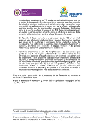 Documento elaborado por: David Leonardo Orjuela, Paola Andrea Rodriguez, Carolina López,
Cristhian Ramirez –Equipo Proyecto de tabletas para educar – CPE -.
Página
14
importancia de apropiarse de las TIC analizando las implicaciones que tiene en
la calidad de la educación. En este momento, se incorpora todo el componente
de dotación y puesta en funcionamiento de la infraestructura tecnológica, como
prerrequisito para el proceso de formación pero es la reflexión pedagógica la
que tiene sentido, pues los actores deben reconocer fortalezas y debilidades
frente a lo que ha suscitado alrededor de las TIC. Buen momento para hacer
un análisis de concepciones y referentes frente a este tema, al comienzo de la
formación e irlas teniendo en cuenta a lo largo del proceso formativo.
 El Momento II, hace referencia a la apropiación de las TIC en un nivel
avanzado y su relación con el planteamiento y solución de problemas prácticos
que incidan en la enseñanza y aprendizaje de los estudiantes, incluso la
repercusión a nivel institucional en sus Proyectos Educativos Institucionales8
y
currículos, elementos que concierne al aspecto decisorio y de política
institucional y promueven una transformación institucional.
 Por último, encontramos el Momento III: c) Generación del conocimiento que
quizás es uno de las mayores potencialidades que ofrece dentro de sus
enfoques pues se refiere a las potencialidades en el cambio en la generación
de conocimiento. Con la Estrategia, se busca incidir directamente en la calidad
educativa, y en la generación de propuestas innovadoras y trasformadoras en
las instituciones educativas, que desarrollen sus propuestas pedagógicas y que
en este caso son proyectos de aula en TIC (PpTIC), vinculando a los
estudiantes, padres de familia, institución en general, evaluando sus
resultados, ajustando el proyecto y divulgándolo a la comunidad académica a
través de encuentros regionales y de redes académicas y sociales.
Para una mejor comprensión de la estructura de la Estrategia se presenta a
continuación la siguiente figura:
Figura 3: Estrategia de Formación y Acceso para la Apropiación Pedagógica de las
TIC 2012 -2014
8La ruta de navegación de cualquier institución educativa, donde se consigna su modelo pedagógico
 