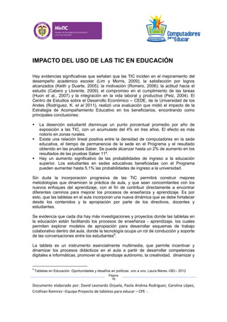 Documento elaborado por: David Leonardo Orjuela, Paola Andrea Rodriguez, Carolina López,
Cristhian Ramirez –Equipo Proyecto de tabletas para educar – CPE -.
Página
16
IMPACTO DEL USO DE LAS TIC EN EDUCACIÓN
Hay evidencias significativas que señalan que las TIC inciden en el mejoramiento del
desempeño académico escolar (Lim y Morris, 2009); la satisfacción por logros
alcanzados (Keith y Duarte, 2005); la motivación (Romero, 2006); la actitud hacia el
estudio (Cabero y Llorente, 2009); el compromiso en el cumplimiento de las tareas
(Huon et al., 2007) y la integración en la vida laboral y productiva (Pelz, 2004). El
Centro de Estudios sobre el Desarrollo Económico – CEDE, de la Universidad de los
Andes (Rodríguez, K. et al 2011), realizó una evaluación que midió el impacto de la
Estrategia de Acompañamiento Educativo en los beneficiarios, encontrando como
principales conclusiones:
 La deserción estudiantil disminuye un punto porcentual promedio por año de
exposición a las TIC, con un acumulado del 4% en tres años. El efecto es más
notorio en zonas rurales.
 Existe una relación lineal positiva entre la densidad de computadores en la sede
educativa, el tiempo de permanencia de la sede en el Programa y el resultado
obtenido en las pruebas Saber. Se puede alcanzar hasta un 2% de aumento en los
resultados de las pruebas Saber 11º.
 Hay un aumento significativo de las probabilidades de ingreso a la educación
superior. Los estudiantes en sedes educativas beneficiadas con el Programa
pueden aumentar hasta 5,1% las probabilidades de ingreso a la universidad.
Sin duda la incorporación progresiva de las TIC permitirá construir mejores
metodologías que dinamicen la práctica de aula, y que sean concomitantes con los
nuevos enfoques del aprendizaje, con el fin de contribuir directamente a encontrar
diferentes caminos para mejorar los procesos de enseñanza y aprendizaje. Es por
esto, que las tabletas en el aula incorporan una nueva dinámica que se debe fortalecer
desde los contenidos y la apropiación por parte de los directivos, docentes y
estudiantes.
Se evidencia que cada día hay más investigaciones y proyectos donde las tabletas en
la educación están facilitando los procesos de enseñanza - aprendizaje, los cuales
permiten explorar modelos de apropiación para desarrollar esquemas de trabajo
colaborativo dentro del aula, donde la tecnología ocupa un rol de conducción y soporte
de las conversaciones entre los estudiantes9
.
La tableta es un instrumento esencialmente multimedia, que permite incentivar y
dinamizar los procesos didácticos en el aula a partir de desarrollar competencias
digitales e informáticas, promover el aprendizaje autónomo, la creatividad, dinamizar y
9
Tabletas en Educación. Oportunidades y desafíos en políticas uno a uno. Laura Mares.-OEI.- 2012
 