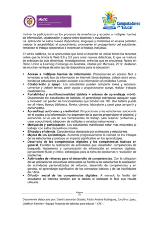 Documento elaborado por: David Leonardo Orjuela, Paola Andrea Rodriguez, Carolina López,
Cristhian Ramirez –Equipo Proyecto de tabletas para educar – CPE -.
Página
17
motivar la participación en los procesos de enseñanza y acceder a múltiples fuentes
de información, colaboración y apoyo entre docentes y estudiantes.
La aplicación de estos nuevos dispositivos, lenguajes y materiales en el aula permiten
mejorar la accesibilidad al conocimiento, promueven el protagonismo del estudiante,
fomentan el trabajo cooperativo e incentivan el trabajo individual.
En otras palabras, es la oportunidad que tiene el docente de utilizar todos los recursos
online que le brinda la Web 2.0 y 3.0 para crear nuevas didácticas, lo que se traduce
en prácticas de aula dinámicas. Investigaciones, entre las que se encuentra: Naace en
Reino Unido o Learning Exchange en Australia, citadas por Marqués, 2012, destacan
las muchas ventajas de este tipo de dispositivos para la educación:
 Acceso a múltiples fuentes de información. Proporcionan un acceso fácil e
inmediato a todo tipo de información en Internet: libros digitales, vídeos entre otros,
donde los estudiantes pueden acceder a la información en múltiples fuentes.
 Colaboración y apoyo. Los estudiantes pueden compartir ideas y recursos,
comentar y debatir temas, pedir ayuda y proporcionarse apoyo, realizar trabajos
colaborativos.
 Portabilidad y multifuncionalidad (tableta = entorno de aprendizaje móvil).
Disponiendo los estudiantes de tabletas, el aprendizaje sobrepasa cualquier lugar
y momento sin perder las funcionalidades que brindan las TIC. Una tableta puede
ser al mismo tiempo biblioteca, libreta, cámara, laboratorio y canal para compartir y
comunicarse.
 Aprendizaje autónomo y creatividad. Proporcionan a los estudiantes autonomía
en el acceso a la información (no dependen de la que les proporcione el docente) y
autonomía en el uso de sus herramientas de trabajo para resolver problemas y
crear conocimiento (disponen de múltiples y variados instrumentos).
 Motivación y participación. Los estudiantes manifiestan estar más motivados al
trabajar con estos dispositivos móviles.
 Eficacia y eficiencia. Característica destacada por profesores y estudiantes.
 Mejora de los aprendizajes. Aumenta progresivamente la calidad de los trabajos
de los estudiantes y produce un impacto significativo en los aprendizajes.
 Desarrollo de las competencias digitales y las competencias básicas en
general. Facilitan la realización de actividades que desarrollan competencias de
búsqueda, tratamiento y comunicación de información en entornos digitales,
pensamiento fluido y crítico, estrategias para la toma de decisiones y resolución de
problemas.
 Actividades de refuerzo para el desarrollo de competencias. Con la utilización
de las aplicaciones educativas adecuadas se facilita a los estudiantes la realización
de actividades personalizadas de refuerzo, desarrollo de competencias y en
general, el aprendizaje significativo de los conceptos básicos y de las habilidades
de rutina.
 Difusión social de las competencias digitales. A menudo la familia del
estudiante se interesa también por la tableta al constatar lo fácil que resulta
utilizarla.
 