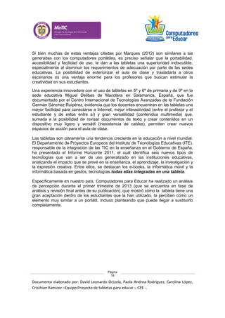Documento elaborado por: David Leonardo Orjuela, Paola Andrea Rodriguez, Carolina López,
Cristhian Ramirez –Equipo Proyecto de tabletas para educar – CPE -.
Página
18
Si bien muchas de estas ventajas citadas por Marques (2012) son similares a las
generadas con los computadores portátiles, es preciso señalar que la portabilidad,
accesibilidad y facilidad de uso, le dan a las tabletas una superioridad indiscutible,
especialmente al disminuir los requerimientos de adecuación por parte de las sedes
educativas. La posibilidad de exteriorizar el aula de clase y trasladarla a otros
escenarios es una ventaja enorme para los profesores que buscan estimular la
creatividad en sus estudiantes.
Una experiencia innovadora con el uso de tabletas en 5º y 6º de primaria y de 9º en la
sede educativa Miguel Delibes de Macotera en Salamanca, España, que fue
documentado por el Centro Internacional de Tecnologías Avanzadas de la Fundación
Germán Sánchez Ruipérez, evidencia que los docentes encuentran en las tabletas una
mayor facilidad para conectarse a Internet, mejor interactividad (entre el profesor y el
estudiante y de estos entre sí) y gran versatilidad (contenidos multimedia) que,
sumada a la posibilidad de revisar documentos de texto y crear contenidos en un
dispositivo muy ligero y versátil (inexistencia de cables), permiten crear nuevos
espacios de acción para el aula de clase.
Las tabletas son claramente una tendencia creciente en la educación a nivel mundial.
El Departamento de Proyectos Europeos del Instituto de Tecnologías Educativas (ITE),
responsable de la integración de las TIC en la enseñanza en el Gobierno de España,
ha presentado el Informe Horizonte 2011, el cual identifica seis nuevos tipos de
tecnologías que van a ser de uso generalizado en las instituciones educativas,
analizando el impacto que se prevé en la enseñanza, el aprendizaje, la investigación y
la expresión creativa. Entre ellos, se destacan los e-books, la informática móvil y la
informática basada en gestos, tecnologías todas ellas integradas en una tableta.
Específicamente en nuestro país, Computadores para Educar ha realizado un análisis
de percepción durante el primer trimestre de 2013 (que se encuentra en fase de
análisis y revisión final antes de su publicación), que mostró cómo la tableta tiene una
gran aceptación dentro de los estudiantes que la han utilizado, la perciben como un
elemento muy similar a un portátil, incluso planteando que puede llegar a sustituirlo
completamente.
 