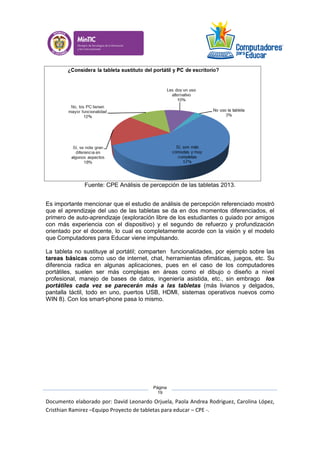 Documento elaborado por: David Leonardo Orjuela, Paola Andrea Rodriguez, Carolina López,
Cristhian Ramirez –Equipo Proyecto de tabletas para educar – CPE -.
Página
19
Fuente: CPE Análisis de percepción de las tabletas 2013.
Es importante mencionar que el estudio de análisis de percepción referenciado mostró
que el aprendizaje del uso de las tabletas se da en dos momentos diferenciados, el
primero de auto-aprendizaje (exploración libre de los estudiantes o guiado por amigos
con más experiencia con el dispositivo) y el segundo de refuerzo y profundización
orientado por el docente, lo cual es completamente acorde con la visión y el modelo
que Computadores para Educar viene impulsando.
La tableta no sustituye al portátil; comparten funcionalidades, por ejemplo sobre las
tareas básicas como uso de internet, chat, herramientas ofimáticas, juegos, etc. Su
diferencia radica en algunas aplicaciones, pues en el caso de los computadores
portátiles, suelen ser más complejas en áreas como el dibujo o diseño a nivel
profesional, manejo de bases de datos, ingeniería asistida, etc., sin embrago los
portátiles cada vez se parecerán más a las tabletas (más livianos y delgados,
pantalla táctil, todo en uno, puertos USB, HDMI, sistemas operativos nuevos como
WIN 8). Con los smart-phone pasa lo mismo.
 