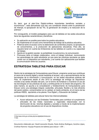 Documento elaborado por: David Leonardo Orjuela, Paola Andrea Rodriguez, Carolina López,
Cristhian Ramirez –Equipo Proyecto de tabletas para educar – CPE -.
Página
21
Es decir, que el plan Vive Digital conlleva importantes beneficios sociales y
económicos10
, está demostrado que hay una correlación directa entre la penetración
de Internet, la apropiación de las TIC, la generación de empleo y la reducción de la
pobreza11
.
Por consiguiente, el modelo pedagógico para uso de tabletas en las sedes educativas
tiene las siguientes características y beneficios:
 Su aplicación es posible para todos los grados educativos.
 Se implementa en el aula como herramienta de trabajo de la práctica educativa.
 Potencia tanto el acceso como la elaboración de contenidos propios, la apropiación
de conocimientos, y la producción de aplicaciones educativas. Para ello, se
requiere tener en cuenta las limitaciones de las tabletas en cuanto a su capacidad
de trabajo.
 Aporta en la gestión escolar, la portabilidad, la autonomía y la comunicación.
 Promueve tanto el trabajo colaborativo, como el trabajo individual, reconociendo
los aprendizajes de cada estudiante ya que para las prácticas escolares se debe
contar con un dispositivo por estudiante, y se cuenta con aplicaciones que facilitan
la comunicación entre los usuarios.
ESTRATEGIA TABLETAS PARA EDUCAR
Dentro de la estrategia de Computadores para Educar, programa social que contribuye
al cierre de la brecha digital y social mediante el acceso, uso y aprovechamiento de las
tecnologías de la información y comunicación, en las sedes educativas públicas del
País, se implementa desde el año 2012 la estrategia de entrega de dispositivos
móviles a las sedes oficiales del país, con el ánimo de fortalecer e incentivar el uso de
las tecnologías en las prácticas de aula y contribuyendo en la misión del programa. De
esta manera, se apunta a la consolidación y fortalecimiento de Computadores para
Educar como una estrategia integral, sostenible, articulada, flexible y la más eficiente
del sector público, comprometida con la calidad, el medio ambiente, en el marco de las
políticas HSEQ, aportando a los planes ‘Vive Digital’ y ‘Educación de Calidad’.
La estrategia de tabletas para educar tiene tres intencionalidades:
 Aunar esfuerzos con las Entidades Territoriales para contribuir al cumplimiento
articulado de las metas nacionales y regionales relacionadas con la
disminución de las brechas digitales y sociales a través de la implementación
de proyectos educativos con el uso de dispositivos móviles.
10 http://www.mintic.gov.co/index.php/vive-digital/plan/introduccion
11 Ibíd.
 