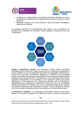 Documento elaborado por: David Leonardo Orjuela, Paola Andrea Rodriguez, Carolina López,
Cristhian Ramirez –Equipo Proyecto de tabletas para educar – CPE -.
Página
22
 Contribuir a la implementación de proyectos educativos regionales con el uso
de dispositivos móviles para el cumplimiento de las metas y mejorar la calidad
educativa.
 Dinamizar el acceso a una mejor educación a partir de proyectos pedagógicos
regionales con tabletas.
La estrategia diseñada por Computadores para Educar, para el desarrollo de
proyectos de incorporación de terminales móviles digitales en educación, tiene seis
componentes:
Acceso a dispositivos móviles: Los dispositivos móviles ofrecen excelentes
posibilidades para la educación, debido en gran parte a su masificación, facilidades de
acceso y debido a que son omnipresentes acompañan las actividades cotidianas de un
número cada vez mayor de individuos. Siguiendo a la UNESCO, en la actualidad
existen tres modelos muy utilizados para garantizar que las personas tengan el equipo
necesario para el aprendizaje móvil: 1) los gobiernos u otras instituciones proporcionan
dispositivos directamente a los educandos; 2) los educandos aportan sus propios
dispositivos; o 3) los gobiernos y las instituciones comparten con los educandos la
responsabilidad de proporcionar los dispositivos. Dentro del marco de la estrategia
tabletas para educar, es el Estado, junto con las autoridades locales de las regiones,
son quienes proporcionan las condiciones de acceso a dichos dispositivos móviles,
con el fin de mejorar la calidad de vida de los individuos en contextos determinados.
La formación a docentes: La incorporación de terminales móviles, como son las
tabletas, en la práctica educativa en los diferentes niveles y áreas de la educación,
 