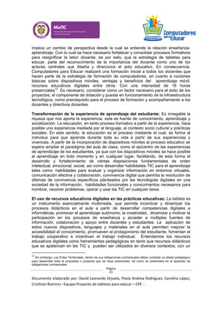 Documento elaborado por: David Leonardo Orjuela, Paola Andrea Rodriguez, Carolina López,
Cristhian Ramirez –Equipo Proyecto de tabletas para educar – CPE -.
Página
23
implica un cambio de perspectiva desde la cual se entiende la relación enseñanza-
aprendizaje. Con lo cual se hace necesario fortalecer y consolidar procesos formativos
para resignificar la labor docente, es por esto, que la estrategia de tabletas para
educar, parte del reconocimiento de la importancia del docente como uno de los
actores centrales que diseña y direcciona el acto educativo. En consecuencia,
Computadores para Educar realizará una formación inicial a todos los docentes que
hacen parte de la estrategia de formación de computadores, en cuanto a nociones
básicas sobre dispositivos móviles, ventajas y beneficios del aprendizaje móvil,
recursos educativos digitales entre otros. Con una intensidad de 16 horas
presenciales12
. Es necesario, considerar como un factor necesario para el éxito de los
proyectos, el componente de dotación y puesta en funcionamiento de la infraestructura
tecnológica, como prerrequisito para el proceso de formación y acompañamiento a los
docentes y directivos docentes.
Transformación de la experiencia de aprendizaje del estudiante: Es innegable la
riqueza que nos aporta la experiencia, esta es fuente de conocimiento, aprendizaje y
socialización. La educación, en tanto proceso formativo a partir de la experiencia, hace
posible una experiencia mediada por el lenguaje, el contexto socio cultural y prácticas
sociales. En este sentido, la educación es el proceso mediante el cual, se forma al
individuo para que aprenda durante toda su vida a partir de sus experiencias y
vivencias. A partir de la incorporación de dispositivos móviles al proceso educativo se
espera ampliar el paradigma del aula de clase, como el epicentro de las experiencias
de aprendizaje de los estudiantes, ya que con los dispositivos móviles se hace posible
el aprendizaje en todo momento y en cualquier lugar, facilitando, de esta forma el
desarrollo y fortalecimiento de ciertas disposiciones fundamentales de orden
intelectual, emocional, social, así como desarrollar habilidades TIC para el aprendizaje
tales como: habilidades para evaluar y organizar información en entornos virtuales,
comunicación efectiva y colaboración, convivencia digital que permita la resolución de
dilemas de convivencia específicos planteados por las tecnologías digitales en una
sociedad de la información, habilidades funcionales y conocimientos necesarios para
nombrar, resolver problemas, operar y usar las TIC en cualquier tarea.
El uso de recursos educativos digitales en las prácticas educativas: La tableta es
un instrumento esencialmente multimedia, que permite incentivar y dinamizar los
procesos didácticos en el aula a partir de desarrollar competencias digitales e
informáticas, promover el aprendizaje autónomo, la creatividad, dinamizar y motivar la
participación en los procesos de enseñanza y acceder a múltiples fuentes de
información, colaboración y apoyo entre docentes y estudiantes. La aplicación de
estos nuevos dispositivos, lenguajes y materiales en el aula permiten mejorar la
accesibilidad al conocimiento, promueven el protagonismo del estudiante, fomentan el
trabajo cooperativo e incentivan el trabajo individual. Entendemos los recursos
educativos digitales como herramientas pedagógicas en tanto que recursos didácticos
que se apalancan en las TIC y pueden ser utilizados en diversos contextos, con un
12
Sin embargo, Los Entes Territoriales, dentro de sus obligaciones contractuales deben contratar un aliado pedagógico
para desarrollar toda la propuesta o proyecto que se haya presentado, tal como se presentará en el apartado de
obligaciones contractuales
 