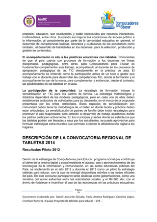 Documento elaborado por: David Leonardo Orjuela, Paola Andrea Rodriguez, Carolina López,
Cristhian Ramirez –Equipo Proyecto de tabletas para educar – CPE -.
Página
24
propósito educativo, son reutilizables y están constituidos por recursos interactivos,
multimediales, entre otros. Buscando así mejorar las condiciones de acceso público a
la información, al conocimiento por parte de la comunidad educativa en general, el
desarrollo de competencias básicas, laborales y ciudadanas de los estudiantes como
también, el desarrollo de habilidades en los docentes para la selección, producción y
gestión de contenidos.
El acompañamiento in situ a las prácticas educativas con tabletas: Conscientes
de que el país cuenta con procesos de formación a los docentes en líneas
disciplinares, pedagógicas, entre otras, para Computadores para Educar es
fundamental complementar este trabajo, acompañando al docente en los procesos de
apropiación pedagógica de las TIC directamente en la práctica de aula. El
acompañamiento se entiende como la participación activa de un tutor o gestor que
trabaja con el docente para desarrollar las competencias TIC, donde la formación y el
acompañamiento van de la mano, para complementar y evidenciar, desde el contexto,
las posibilidades de las tabletas en el aula.
La participación de la comunidad: La estrategia de formación incluye la
sensibilización en TIC para los padres de familia. La estrategia metodológica y
didáctica dependerá de los modelos pedagógicos, pero en cada uno de ellos deben
establecerse protocolos de actividades para su desarrollo, en el marco de la propuesta
presentada por los entes territoriales. Estos espacios de sensibilización con
comunidad deben tener la metodología de un taller en donde teoría y práctica deben
estar articuladas. La sensibilización de padres de familia debe incluir estrategias para
promover el uso responsable pero también el desarrollo de trabajo académico donde
los padres participen activamente. En los municipios y sedes donde se establezca que
las tabletas podrán ser llevadas a casa por los estudiantes, se puede aprovechar para
formular estrategias extra-murales que permitan extender la alfabetización digital a los
hogares.
DESCRIPCIÓN DE LA CONVOCATORIA REGIONAL DE
TABLETAS 2014
Resultados Piloto 2012
Dentro de la estrategia de Computadores para Educar, programa social que contribuye
al cierre de la brecha digital y social mediante el acceso, uso y aprovechamiento de las
tecnologías de la información y comunicación, en las sedes educativas públicas del
País, se implementó en el año 2012 y durante el 2013 como un piloto la estrategia
tabletas para educar, con la cual se entregó dispositivos móviles a las sedes oficiales
del país. En este concurso participaron tanto alcaldías como gobernaciones, como una
iniciativa por aunar esfuerzos entre las autoridades locales, y el MinTIC. Así, con el
ánimo de fortalecer e incentivar el uso de las tecnologías en las prácticas educativas,
 