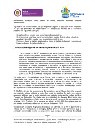 Documento elaborado por: David Leonardo Orjuela, Paola Andrea Rodriguez, Carolina López,
Cristhian Ramirez –Equipo Proyecto de tabletas para educar – CPE -.
Página
26
beneficiarios indirectos como, padres de familia, directivos docentes, personal
administrativo.
Algunas de las conclusiones a las que llegamos luego de la ejecución de los proyectos
es que los proyectos de incorporación de dispositivos móviles en la educación
presenta las siguientes ventajas:
 Su aplicación es posible para todos los grados educativos.
 Se implementa en el aula como herramienta de trabajo de la práctica educativa.
 Aporta en la gestión escolar y los procesos administrativos.
 Promueve tanto el trabajo colaborativo, como el trabajo individual, reconociendo
los aprendizajes de cada estudiante.
Convocatoria regional de tabletas para educar 2014
“La incorporación de TIC en la educación es un proceso que comienza en los
años ochenta en países desarrollados como Estados Unidos e Inglaterra,
donde el objetivo era promover las competencias en tecnologías, cada vez más
crecientes en el mercado. Para el caso de América Latina, donde la mayoría de
los países han experimentado históricamente niveles altos niveles de pobreza y
desigualdad social, uno de los catalizadores para la reducción de las brechas
sociales es el acceso y calidad de la educación. La región cuenta hoy en día
con altas tasas de deserción – especialmente en la educación secundaria-;
analfabetismo en adultos; limitado acceso a la educación, baja calidad
educativa; y programas de formación del profesorado insuficientes, entre otros.
(UNESCO, 2012)” (González, Rodríguez. Tabletas en la Educación, 2013)
Por esta razón, Computadores para Educar, está convencido de la necesidad e
importancia que tiene promover y consolidar proyectos de incorporación de
dispositivos móviles como son las tabletas en el sector educativo, debido a su
potencial para hacer frente a la falta de equidad, la deserción escolar, el conflicto
social, las condiciones de vulnerabilidad, entre otros, por medio de la entrega masiva
de dispositivos móviles en el sector educativo oficial.
El MinTIC a través de su programa Computadores para Educar, lanzó la segunda
convocatoria pública dirigida a todos los entes territoriales del país que quieran
acceder a tabletas para el sector educativo de carácter oficial, por tal motivo, abrió un
Proceso de Selección Abreviada bajo la modalidad de Subasta Electrónica para
adquirir los dispositivos móviles que entregará en el marco de la convocatoria de
tabletas 2014. Producto de la subasta se adquirirán 335.000 dispositivos para ser
entregados en el marco del concurso regional de tabletas 2014.
Se realizaron una serie de pruebas técnicas a las tabletas con el fin de determinar la
calidad de los dispositivos a entregar, dichas pruebas buscan garantizar que la
población beneficiada cuente con dispositivos que cumplan con criterios de calidad,
 