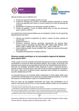 Documento elaborado por: David Leonardo Orjuela, Paola Andrea Rodriguez, Carolina López,
Cristhian Ramirez –Equipo Proyecto de tabletas para educar – CPE -.
Página
27
algunas pruebas que se realizaron son:
1. Prueba de carga de la tableta durante una hora.
2. Prueba de descarga de la batería: las tabletas deberán garantizar un tiempo
mínimo de operación de 6 horas, lo cual se verifica en el ciclo de descarga de
la batería.
3. Reestablecer la tableta a sus parámetros iniciales de fábrica.
4. Prueba de pantalla y Touch: la tableta deberá tener un valor de iluminancia
igual o superior a 228 lux.
Las condiciones mínimas de las tabletas que se entregarán cuentan con las siguientes
especificaciones técnicas13
:
 Cámara que permite la grabación de videos y captura de fotos, además de
conectividad.
 Software Android 4.1
 Micrófono, parlantes internos, garantizar reproducción de archivos flash,
acceso a Html 5, decodificar formatos MP3, MP4, H263, H264, MPEG4, WAV,
WMV9, WMV7, WMV8, VP8, DivX, ACC, ACC+, eACC+ WMA, RA.
 Puerto USB/microUSB, Puerto miniHDMI, Slot Tarjeta de memoria SD/miniSD,
Red inalámbrica
 9 pulgadas para garantizar el trabajo colectivo.
Quienes pueden participar en la convocatoria regional de tabletas
para educar 2014
Todas y cada una de las entidades territoriales del país que asuman la responsabilidad
de beneficiar un número de sedes educativas públicas14
de su región, de acuerdo a los
proyectos que presente en la propuesta técnica final ante Computadores para Educar.
Para ello, las entidades territoriales deben diligenciar el anexo 1 propuesta técnica y
adjuntar el anexo 2 ficha proyecto, para cada una de las sedes educativas a beneficiar.
Así mismo, debe incluir los demás anexos requeridos para acreditar los requisitos y
soportes establecidos por CPE.
La propuesta técnica y los proyectos deben presentarse en medio digital, deben estar
correctamente identificados con los datos de la entidad territorial postulante, el nombre
del proyecto y el responsable a cargo en la entidad territorial15
.
Para los casos de las entidades territoriales que hayan sido beneficiados con la
anterior convocatoria (2012-2013), el nuevo proyecto deberá cumplir con los requisitos
13
Consultar anexo 3 especificaciones técnicas de las tabletas
14
Entiéndase por sede educativa el establecimiento educativo asociado a una institución educativa, es
decir que los proyectos deben ir formulados no por la institución educativa sino por la sede educativa.
15
La persona responsable será quien estará a cargo durante toda la ejecución del proyecto por parte de
la entidad territorial y quien mantendrá canales constantes de comunicación con CPE.
 