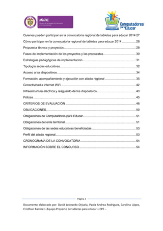 Documento elaborado por: David Leonardo Orjuela, Paola Andrea Rodriguez, Carolina López,
Cristhian Ramirez –Equipo Proyecto de tabletas para educar – CPE -.
Página 3
Quienes pueden participar en la convocatoria regional de tabletas para educar 2014 27
Cómo participar en la convocatoria regional de tabletas para educar 2014 ................28
Propuesta técnica y proyectos....................................................................................28
Fases de implementación de los proyectos y las propuestas......................................30
Estrategias pedagógicas de implementación ..............................................................31
Tipología sedes educativas.........................................................................................32
Acceso a los dispositivos ............................................................................................34
Formación, acompañamiento y ejecución con aliado regional ....................................35
Conectividad a internet WiFi .......................................................................................42
Infraestructura eléctrica y resguardo de los dispositivos .............................................43
Pólizas........................................................................................................................45
CRITERIOS DE EVALUACIÓN ..................................................................................46
OBLIGACIONES.........................................................................................................50
Obligaciones de Computadores para Educar..............................................................51
Obligaciones del ente territorial...................................................................................51
Obligaciones de las sedes educativas beneficiadas ...................................................53
Perfil del aliado regional..............................................................................................53
CRONOGRAMA DE LA CONVOCATORIA ................................................................54
INFORMACIÓN SOBRE EL CONCURSO..................................................................54
 